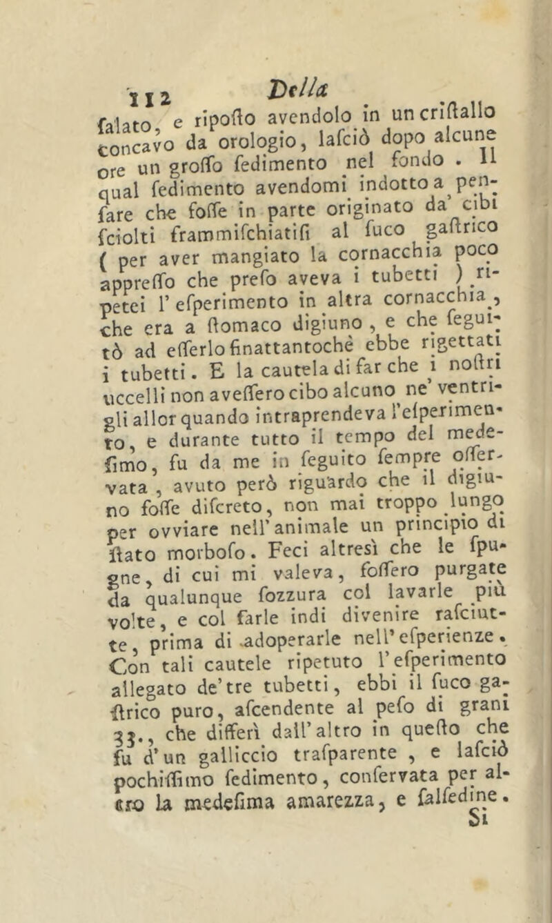 fa'lam e riporto avendolo in uncrirtallo concavo da orologio, lafciò dopo alcune ore un grofTo fedimento nel fondo . H qual fedimento avendomi_ indotto a pen- fare che forte in parte originato da cibi fciolti frammirchiatifi al fuco gartrico ( per aver mangiato la cornacchia poco apprelTo che prefo aveva ì tubetti ^ ri- petei r efperimento in altra cornacchia , che era a rtomaco digiuno , e che fegui- tò ad erterlofinattantoché ebbe rigettati i tubetti. E la cautela di far che noltri uccelli non averterò cibo alcuno^ ne ventri- gli allor quando intraprendeva relperimen* to, e durante tutto il tempo del m^e- fimo, fu da me in feguito fempre orter- vata , avuto però riguardo che il digiu- no folfe difcreto, non mai troppo lungo per ovviare nell’animale un principio di llato moibofo. Feci altresì che le fpu- gne, di cui mi valeva, fodero purgate da qualunque fozzura col lavarle piu vo’te, e col farle indi divenire rafciut- te prima di-adoperarle nell’efperienze . Con tali cautele ripetuto l’efperimento allegato de’tre tubetti, ebbi il fuco ga- ilrico puro, afcendente al pefo di grani che differì dall’altro in querto che fu d’un gallicelo trafparente , e lafciò pochirtìmo fedimento, confervata per al- erò la medefima amarezza, e falfedme. CI