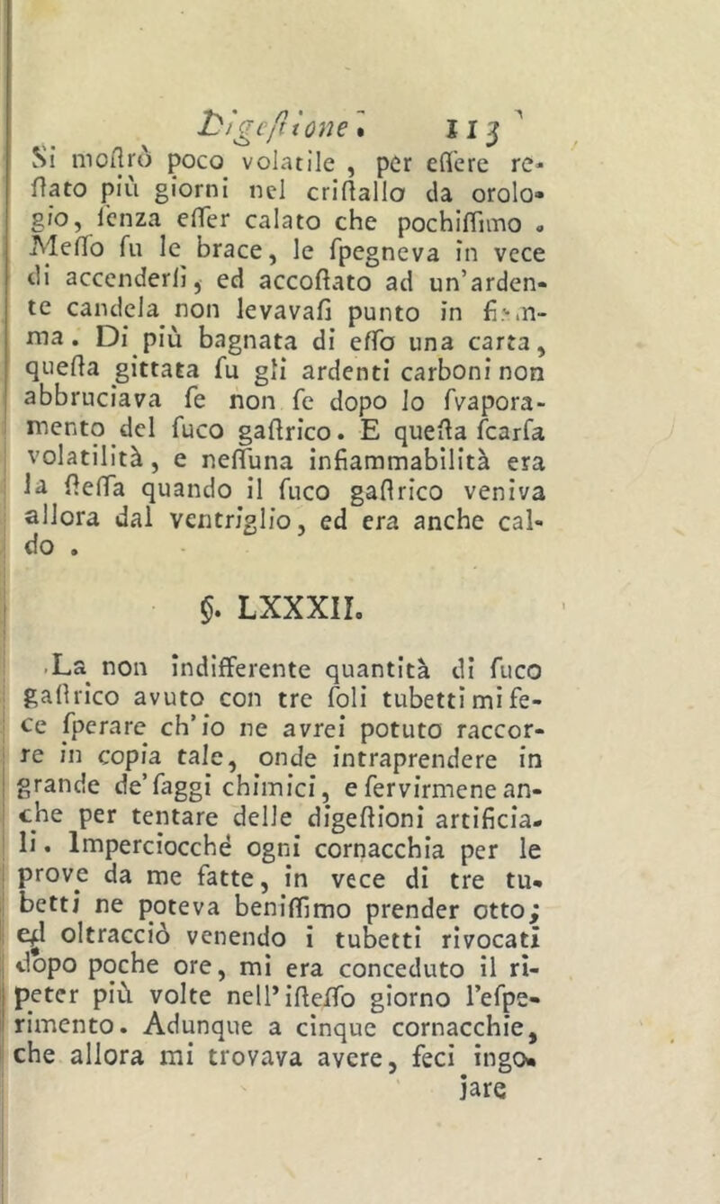 l^ìgcftione'* Si mortrò poco volatile , per eflcre re* fiato più giorni nel criftallo da orolo- gio, lenza effer calato che pochiffimo « MefTo fu le brace, le fpegneva in vece di accenderli, ed accodato ad un’arden- te candela non levavafi punto in fi.'-in- ma. Di più bagnata di effo una carta, queda gittata fu gli ardenti carboni non abbruciava fé non fe dopo lo fvapora- I mento del fuco galirico. E quella fcarfa volatilità, e nelfuna infiammabilità era • la fielTa quando il fuco gaflrico veniva . allora dal ventriglio, ed era anche cal- l do . LXXXIL .La^ non indifferente quantità di fuco galhico avuto con tre Ioli tubetti mi fe- ce fpcrare ch’io ne avrei potuto raccòr- rò in copia tale, onde intraprendere in grande de’faggi chimici, efervirmenean- che per tentare delie digeflioni artificia- li . Imperciocché ogni cornacchia per le prove da me fatte, in vece di tre tu- betti ne poteva benilfimo prender otto; e^l oltracciò venendo i tubetti rivocatì dopo poche ore, mi era conceduto il ri- peter più volte nelPifieffo giorno l’efpe- rimento. Adunque a cinque cornacchie, che allora mi trovava avere, feci ingo- iare