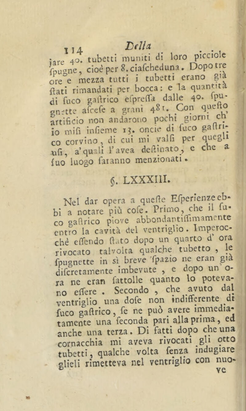 ^ j A Delh jafe 40. tubetti muniti di loro picciolc fpuc^ne, cioè per S. ciafcheduna. Dopo tre ore°e mezza tutti i tubetti erano g>a flati rimandati per bocca: e la quantit di fuco gartrico efpreCIU dalle d®- H' gn;tte afrefe a grani 481. Con artificio non andarono pochi giorni c^ io mifì infieme ij» oncie di fuco gailtj: co corvino , di cui mi yalfi per quegli Xìfi, a quali i’avea desinato , e che a fuo^ luogo faranno menzionati. LXXXIIL Nel dar opera a quelle Erperienze eb- bi a notare più cofe. Primo, che il lu- co saflrico piove abbondantiliimamente entro la cavità del ventriglio . Imperoc- ché e (fendo fiato dopo un quarto d ora rivocato talvolta qualche tubetto , le fpugnette in sì breve Tpazio ne eran già diferetamente imbevute , e dopo un o- j ra ne eran fattolle quanto lo poteva- no effere . Secondo , che avuto dal ventriglio una dofe non indifferente dt fuco gaftrico, fe ne può avere immedia- j tamente una feconda pari alla prinaa, ed | anche una terza. DI fatti dopo che una cornacchia mi aveva rivocati gU otto tubetti, qualche volta fenza indugiare glieli rimetteva nel ventriglio con nuo-