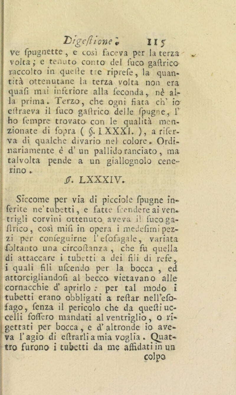 THigc/ììonCv II j ve fpugnette, e così faceva per la terza volta; c tenuto coiìto del luco gaftrico raccolto in quelle tre riprefe, la quan- tità ottenutane la terza volta non era quàfi mai inferiore alla feconda, nè al- la prima. Terzo, che ogni fiata eh’ io cdraeva il fuco galìrico delle fpugne, 1’ ho fempre trovato con le qualità men- zionate di fopra ( 1 XXXI. ), a rifer- va di qualche divario nel colore. Ordi- nariamente è d’un pallido ranciato, ma : talvolta pende a un giallognolo cene» ; rino . ir. LXXXIV. j Siccome per via di picciole fpugne m* Merite ne’tubetti, e fatte f;endereai ven- : trìglì corvini ottenuto, aveva il fucoga- : lìrico, così mifi in opera i medefirnlpez- ! zi per confeguirne i’efofagale, variata i foltanto una circodanza , che fu quella I di attaccare i tubetti a dei fili di refe, ! i quali fili ufeendo per la bocca , ed i attorcigliandofi al becco vietavano alle 1 cornacchie d’ aprirlo : per tal modo i i tubetti erano obbligati a reftar neirefo- ifago, fenza il pericolo che da quefii uc- celli folfero mandati al ventriglio, o ri- gettati per bocca , e d’ altronde io ave- va l’agio di efirarlì a mia voglia . (^at- ! tro furono i tubetti da me affidati in un colpo
