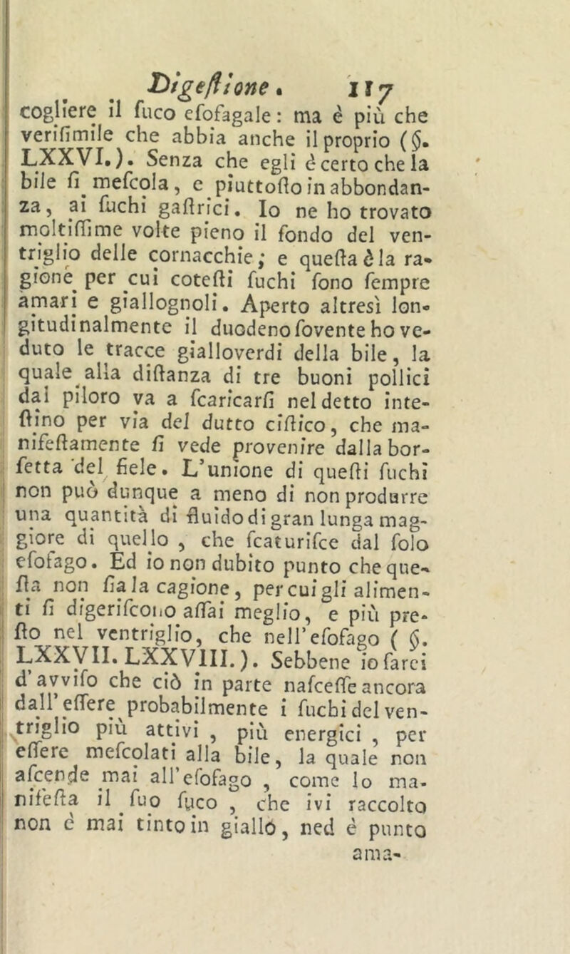 Dige/ììone* ÌI7 cogliere II fuco efofagale : ma è più che verifimile che abbia anche il proprio ($. LXXVI. ). Senza che egli é certo che la bile fi mefcola, c piuttoflo in abbondan- za, ai fuchi gafirici. Io ne ho trovato moltiffime volte pieno il fondo del ven- triglio delle cornacchie; e quella è la ra» gioné per cui cotefii fuchi fono fempre amari e giallognoli. Aperto altresì lon- gitudinalmente il duodeno fovente ho ve- duto le tracce giallovcrdi della bile, la quale alla difianza di tre buoni pollici dai piloro va a fcaricarfi nel detto inte- fiino per via dei dutto cifiico, che ma- nifefiamente fi vede provenire dalla bor- fetta'del fiele. L’unione di quelli fuchi non può dunque a meno di non produrre una quantità di fluido di gran lunga mag- giore di quello , che fcaturifce dal folo efofago. Ed io non dubito punto cheque- fla non fiala cagione, percuigli alimen- ti fi digerifcoiio afiai meglio, e più pre- do nel ventriglio, che nell’efofago ( 6. LXXy II. LXXVIII. ). Sebbene io farci d avvifo che ciò in parte nafeeffe ancora dall’elTere probabilmente i fuchi del ven- ^triglio piu attivi , più energici per edere mefcolati alla bile, la quale non afeende mai all’efofago , come lo ma- rifella il fuo fyco , che ivi raccolto non c mai tinto in gialló, ned é punto ama-