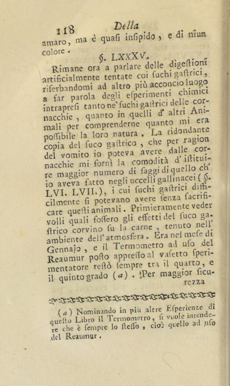 t f ^ Th Ua amaro, ma i quafi infipido , c 3! n.u<a 6. LXXX\^. . , Rimane ora a parlare artificialmente tentate coi fuchi gaftrici, riferbandomi ad altro più a far parola degli cfpenmenti chimici intraprefi tanto ne fuchi ‘ f ^^ni- nacchie , quanto in quelli ^a mali per comprenderne qf'9 poffibile la loro natura . La copia del fuco gallrico , che P» ”8'°’ del vomito io poteva nacchie mi fornì la f,,nò 'h' re ma22Ìor numero di faggi d quello cn io Tveva fatto negli uccelli galhnace.y. LVI. LVIl.), i CUI fuchi cilmente fi potevano avere fenza facrifi carfqudli animali. Primieramente veder volli Vi'.1°*''° 8li effetti del '“eo „a. firlco corvino fu la carne , tenu ambiente dell’atmosfera . V’i rfarinaio e il Termometro ad ufo del Reaumur’porto apprertoal vafetto fpen- mcntatore rertò fempre tra il quaito, e il quinto grado (^) . tPer  (^) Nominando in pili altre Quelto Libro il Termometroli vuole tc che è fempre lo ftclfo y ero; qi-^ ° del Reaumur.
