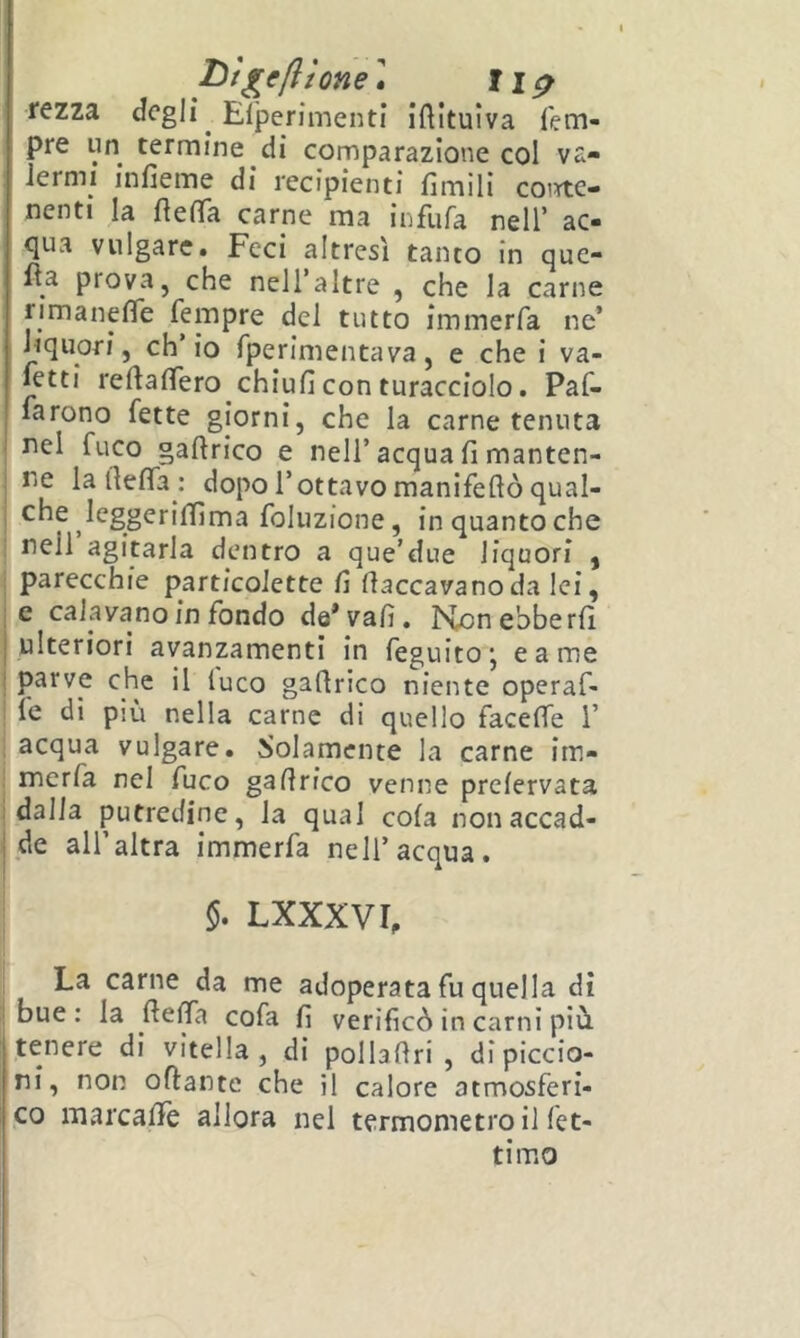 T^'t^cfllone « rezza degli Elperimenti iftituiva fem- pre un termine di comparazione col va- lermi infieme di recipienti limili coirte- nenti la fìelTa carne ma infufa nell’ ac- <|ua vulgare. Feci altresì tanto in que- lla prova, che nell’altre , che la carne rimanefife fempre del tutto immerfa ne’ liquori, ch’io Tperimentava, e che i va- setti reftalTero chiufi con turacciolo. Par- larono fette giorni, che la carne tenuta I nel fuco gaftrico e nell’acqua fi manten- ! ne la fiefla : dopo l’ottavo manifeflò qual- j che leggerilfima foluzione, inquantoche nell agitarla dentro a que’due liquori ^ ; parecchie particolette fi fiaccavano da lei, le calavano in fondo de* vali. Konebberfi [ ulteriori avanzamenti in feguitoj carne i parve che il luco gafirico niente operaf- ' le di più nella carne di quello facefie i’ acqua vulgare. Solamente la carne im- merfa nel fuco gafirico venne prelervata I dalla putredine, la qual cola nonaccad- ! de all’altra immerfa nell’acqua. Lxxxvr, La carne da me adoperata fu quella di bue: la fiefia cofa fi verificò in carni più tenere di vitella, di pollafiri , di piccio- ni, non oftante che il calore atmosferi- co marcafiTe allora nel termometro il let- ti mo