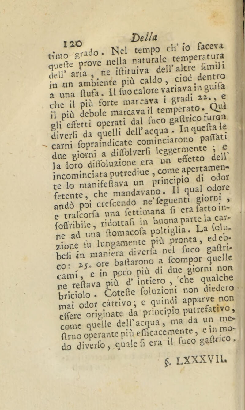 , htiu ^ An Nel tempo eh’ io faceva erte®pro^ odia naturale temperatura K^rCne imtuiva deU’a ue InmU i^TaruriuS-c^-vlnava^ che il più forte marcava i ^ ' il oiù debole marcava il V Jli'^éffetti operati dal fuco gaftr.co fumo diverfi da qLlli dell’acqua. • i.ì te lo maniieftava un pnne p fetente, che mandavano. H qual_ oaoi^ Ldò poi crefeendo « frafrorfa una fettimana li era tacco {offribile, ridottafi in „e ad una ftomacoia P?;8 ^ 2,ione fu lungamente piu pronta, eu co befi in maniera diverfa nel fuco S co ar. ore ballarono a feompor quelle ^!rni c in poco più di due giorni non ne reftava più d’ intiero , /che qualche hricfolo . Cotelle foluiioni non diedero mi odor cattivo; e quindi apparve non effere originate da principio puttefativo, come quelle dell’acqua, ma da un me- (Imo operante più efficacemente, e in mo- Ldiverfo, quale fiera .1 fuco gaflnco. §. LXXXVIU