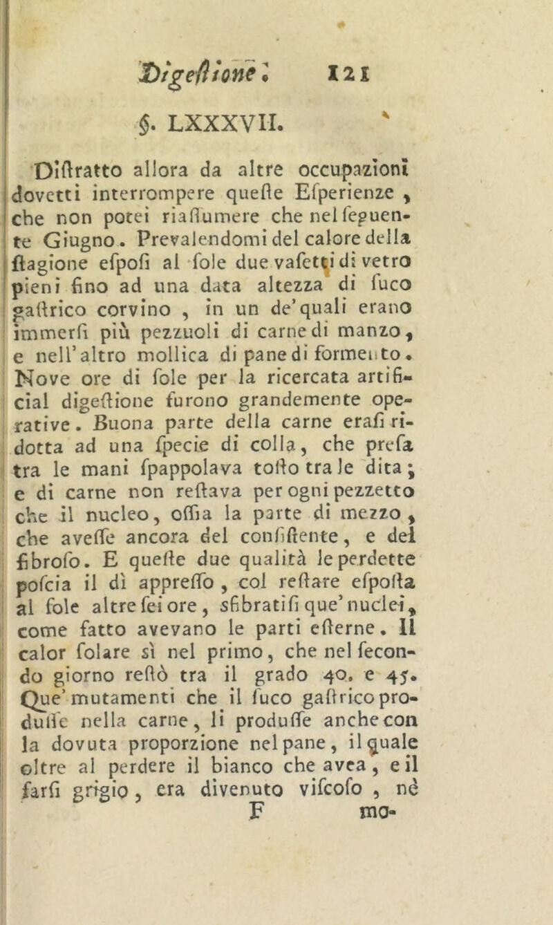§. LXXXVH. ’Dìftratto allora da altre occupazioni dovetti interrompere quefle Efperienze , che non potei riafiumere che nel fepuen- te Giugno. Prevalendomi del calore della jflagione efpofi al fole due vafet^i di vetro [pieni fino ad una data altezza di luco I gafirico corvino , in un de’quali erano immerfi più pezzuoli di carne di manzo, , e nell’altro mollica di pane di formento. Nove ore di fole per la ricercata artifi- cial digefiione furono grandemente ope- rative. Buona parte della carne erafi ri- dotta ad una fpecie di colla, che prefa (tra le mani fpappolava torto tra le'dita ; e di carne non reftava per ogni pezzetto che il nucleo, olfia la parte di mezzo, : che averte ancora del conlìftente, e del I fibrofo. E quelle due qualità le perdette I pofeia il dì apprertb , col reftare efporta i al fole altrefeiore, sfibratifi que’nuclei, ! come fatto avevano le parti crterne. Il calor foUre sì nel primo, che nel fecon- !: do giorno rertò tra il grado 40, e 45. Que’mutamenti che il fuco gartricopro- durt'e nella carne, li produlfe anche con 1 la dovuta proporzione nel pane. Uguale ! oltre al perdere il bianco che avea, e il farfi grtgip, era divenuto vifeofo , nè F ma-