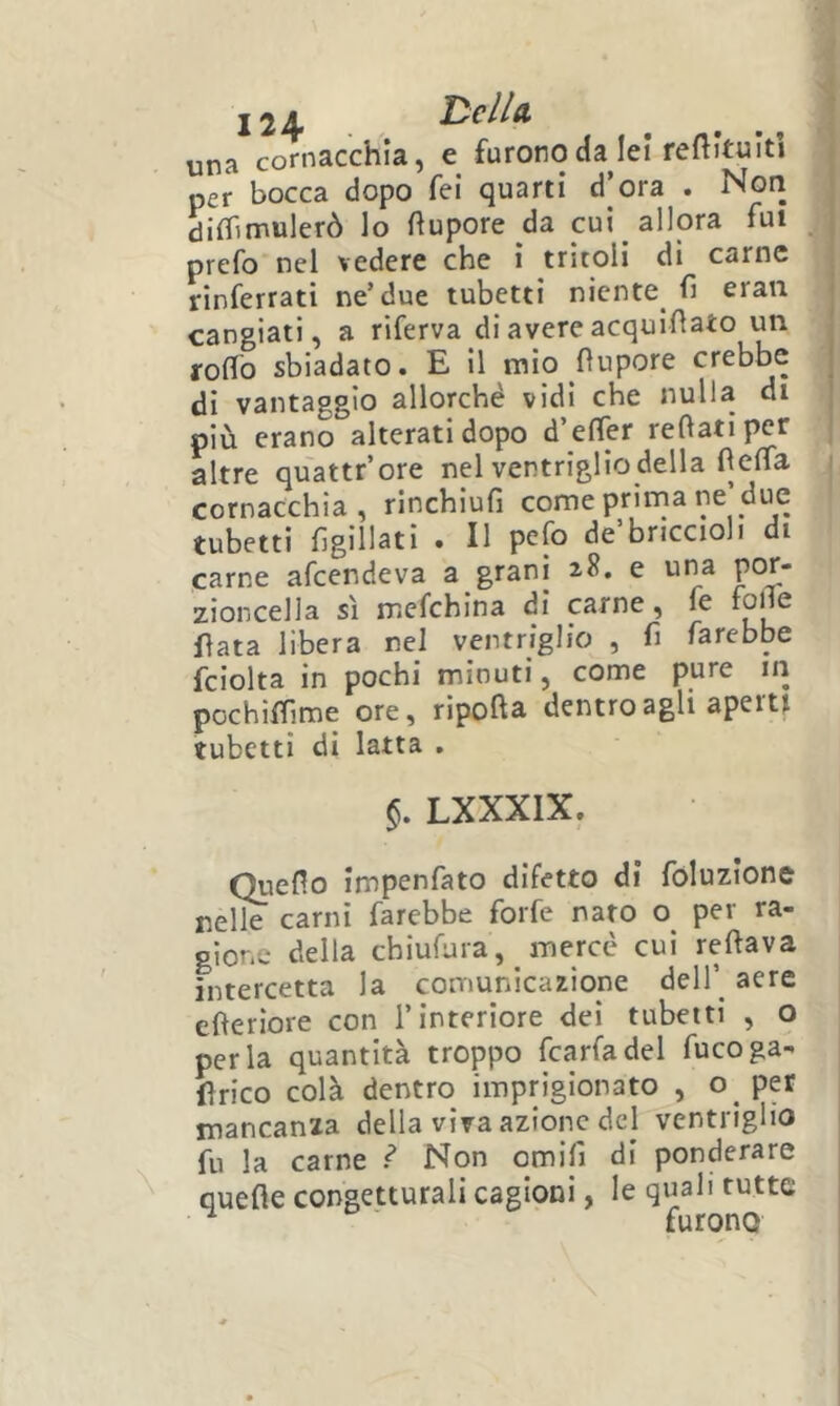una cornacchia, e furono da lei reflituiti per bocca dopo fei quarti d’ora . Nori dirtìmulerò lo ftupore da cui allora fui prefo nel vedere che i tritoli di carne rinferrati ne’due tubetti niente^ fi erau cangiati, a riferva di avere acquifìato un rofìTo sbiadato. E il mio fìupore crebbe di vantaggio allorché vidi che nulla di più erano alterati dopo d’effer reftatipcr altre quattr’ore nel ventriglio della fìeffa cornacchia, rinchiufi come prima ne’due tubetti figillati . Il pefo de briccioli di carne afeendeva a grani 2.8. e una zioncella sì mefehina di carne, fe foHe fiata libera nel ventriglio , fi farebbe fciolta in pochi minuti, come pure 111 pochiffime ore, ripofta dentro agli apertf tubetti di latta . §. LXXXIX. Queflo impenfato difetto di foluzione nelle carni farebbe forfè nato o per ra- gione della chiufara, mercè cui reftava intercetta la comunicazione dell’^ aere efieriore con l’interiore dei tubetti , o perla quantità troppo fcarfadel fucoga- firico colà dentro imprigionato , o per mancanza della viva azione del ventriglio fu la carne f* Non omifi di ponderare quefle congetturali cagioni, le quali tutte ^ furono