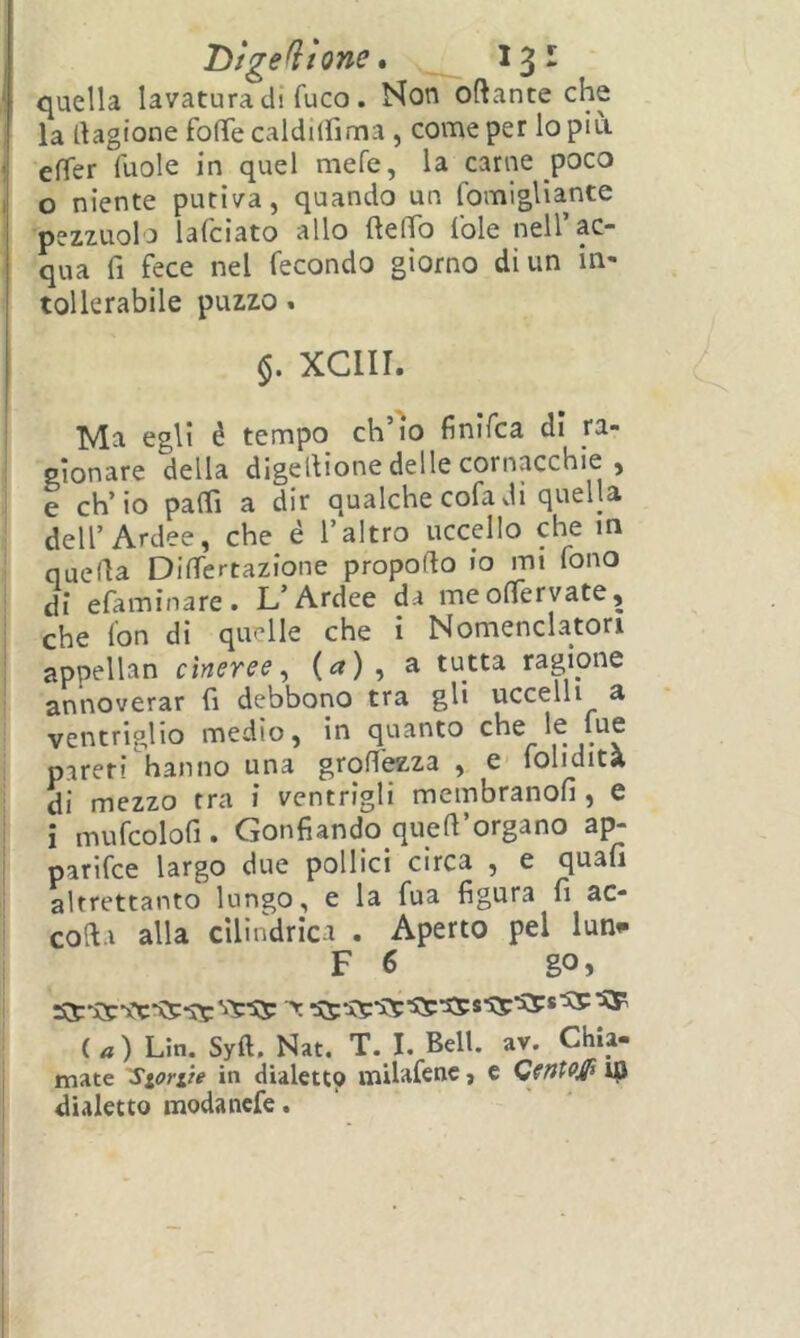 i Dfgefìione, 13- quella lavatura di fuco. Non oftante che la llagione fofTe caldilfima , come per lo più. effer fuole in quel mefe, la carne poco o niente putiva, quando un fomigliante pezzuola lafciato allo ftelTo fole nell’ac- qua fi fece nel fecondo giorno di un in- tollerabile puzzo. §. xeni. Ma egli è tempo eh io finìfea di ra- pionare della digellione delle cornacchie , e ch’io paffi a dir qualche cofadi quella dell’Ardee, che è l’altro uccello che in quella Differtazione propofto io mi fono di efaminare. L’Ardee da meoffervate, che fon di quelle che i Nomenclatori appellan cineree^ (<*) » ^ tutta ragione annoverar fi debbono tra gli uccelli a ventriglio medio, in quanto che le fue pareri hanno una grofi'^za , e folidità di mezzo tra i ventrigli membranofi , e i mufcolofi • Gonfiando quell organo ajv parifee largo due pollici circa , e quafi altrettanto lungo, e la fua figura fi ac- coft.i alla cilindrica . Aperto pel lun^ F 6 go, (.a) Liti. Syft, Nat. T. I. Bell. av. Chia- mate 'Sionie in dialetto milafenc, e GfntoJP 19 dialetto modanefe.