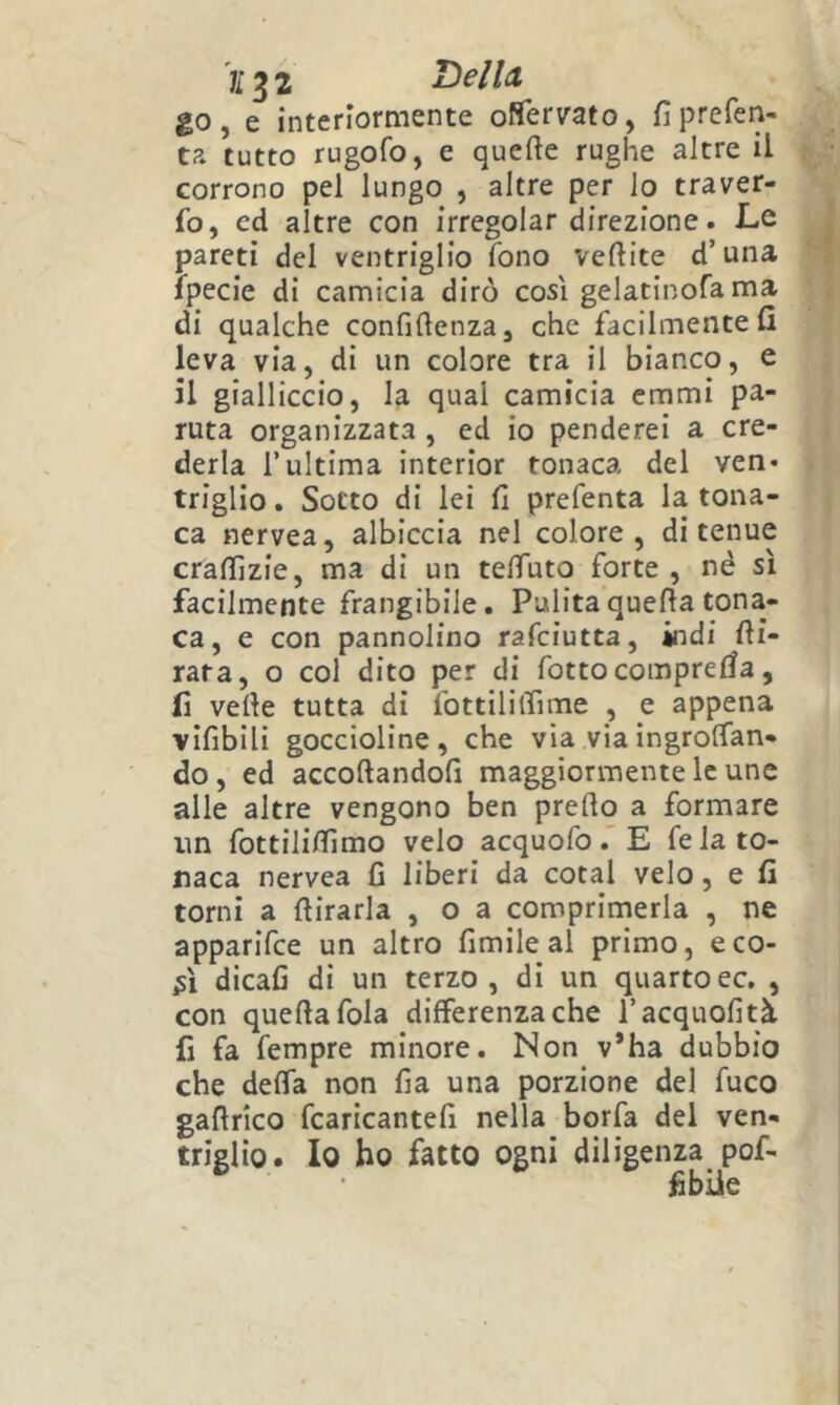 )l^2 Della go, e interloraiente oflfervato, fiprefen- ta tutto rugofo, e quefte rughe altre il corrono pel lungo , altre per lo traver- fo, cd altre con irregolar direzione. Le pareti del ventriglio fono veftite d’una Ipecie di camicia dirò così gelatinofa ma di qualche confidenza, che facilmente fi leva via, di un colore tra il bianco, e il gialliccio, la qual camicia emmi pa- ruta organizzata , ed io penderei a cre- derla l’ultima interior tonaca del ven* triglio. Sotto di lei fi prefenta la tona- ca nervea, albiccia nel colore, di tenue crafiìzie, ma di un telTuto forte , nè si facilmente frangibile. Pulita quella tona- ca, e con pannolino rafciutta, indi fti- rata, o col dito per di fotte compresa, li vede tutta di fottililfime , e appena vifibili goccioline, che via viaìngrolfan- do, ed accodandoli maggiormente le une alle altre vengono ben predo a formare un fottililfimo velo acquofoE fe la to- naca nervea fi liberi da cotal velo, e fi torni a dirarla , o a comprimerla , ne apparifee un altro fimile al primo, eco- dicali di un terzo, di un quartoec, , con quedafola differenza che l’acquofità li fa fempre minore. Non v*ha dubbio che delTa non fia una porzione del fuco gadrico fcaricantefi nella borfa del ven- triglio. Io ho fatto ogni diligenza pof- jfibiie