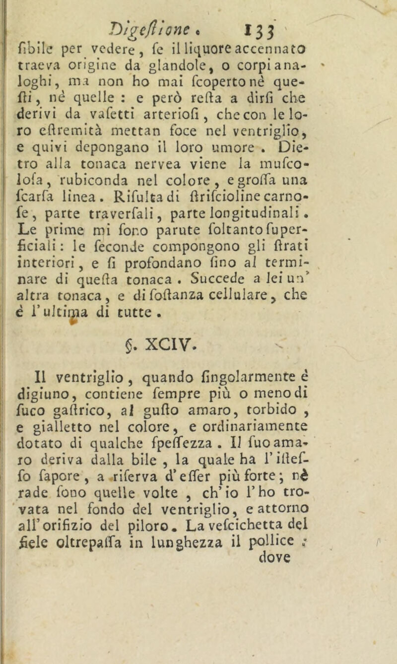 fiblle per vedere, fc il liquore accennato traeva origine da glandole, o corpi ana- loghi, ma non ho mai fcopertoné que- lli , né quelle : e però refta a dirfi che derivi da vafetti arteriofi , che con le lo- ro eftremità mettan foce nel ventriglio, e quivi depongano il loro umore . Die- tro alla tonaca nervea viene la mufco- lofa, rubiconda nel colore, egroffa una fcarfa linea. Rifultadi flrifciolinecarno- fe, parte traverfali, parte longitudinali. Le prime mi fono parute foltanto fuper- lìciali : le feconde compongono gli llrati interiori, e fi profondano fino ai termi- nare di quefia tonaca . Succede a lei un’ altra tonaca, e difofianza cellulare, che è l’ultima di tutte . xciv. Il ventriglio , quando fingolarmente è [: digiuno, contiene fempre più o meno dì I fuco gafirico, al gufio amaro, torbido , !i e gialletto nel colore, e ordinariamente II dotato di qualche fpeffezza . Il fuoama- : IO deriva dalla bile , la quale ha Tifief- fo fapore , a .riferva d’efler più forte; nè rade fono quelle volte , ch’io l’ho tro- ’vata nel fondo del ventriglio, e attorno all’orifizio del piloro. La vefcichetta del fiele oltrepalTa in lunghezza il pollice ; dove