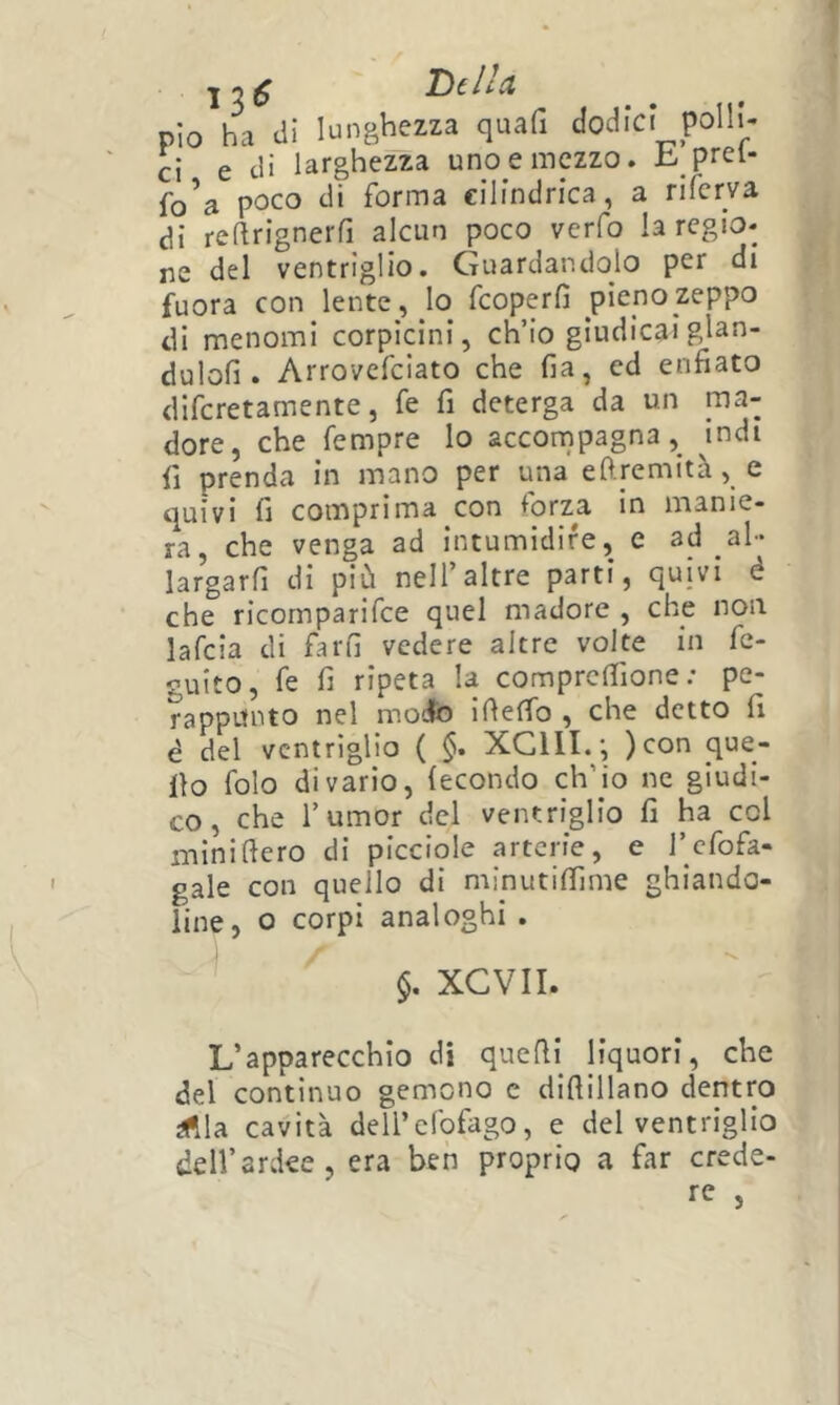 Della pio ha di lunghezza quafi dodici polli- ci e eli larghezza uno e mezzo. £. prei- fo'a poco di forma cilindrica, a riferva di reftrignerfi alcun poco verfo la regio- ne del ventriglio. Guardandolo per di fuora con lente, Io feoperfi pieno zeppo di menomi corpicini, ch’io giudicai glan- dulofi . Arrovefeiato che fia, ed enfiato diferetamente, fe fi deterga da un ma- dore, che Tempre lo accornpagna, indi fi prenda in mano per una eftremità, e quivi fi comprima con forza in manie- ra, che venga ad intumidire, e ad ah* largarfi di più nell’altre parti, quivi è che ricornparifee quel madore , che non lafcia di farfi vedere altre volte in fc- guito, fe fi ripeta la compresone: pe- rappnnto nel modte ifiefib , che detto fi è del ventriglio ( XC11I.‘, )con que- llo folo divario, fecondo ch’io ne giudi- co, che rumor del ventriglio fi ha col mini fiero di picciole arterie, e l’cfofa- gale con quello di minutiSme ghiando- line, o corpi analoghi . $. XCVII. L’apparecchio di quefii liquori, che del continuo gemono c difiillano dentro iftla cavità dell’clbfago, e del ventriglio dell’ardee, era ben proprio a far crede- re j