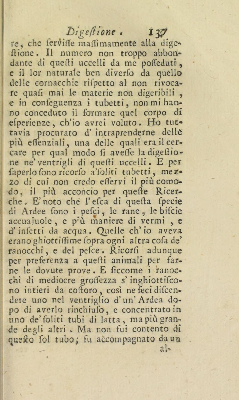 htgefilone . 13^ re, che Ter^iffe maifiinamente alla dige- ' ftione. Il numero non troppo abbon- dante di quelli uccelli da me pofTeduti, c il lor naturale ben diverfo da quello delle cornacchie rifpetto al non rivoca- re quali mai le materie non digeribili , e in confeguenza i tubetti, non mi han- no conceduto il formare quel corpo di efperienze, ch’io avrei voluto. Ho tut- tavia procurato d’ intraprenderne deilè più eflenziali, una delle quali era il cer- care per qual modo fi aveflc ladigefiio- I ne ne’ventrigli di quelli uccelli. E per ;i faperlofono ricorfo a’ibliti tubetti, mez- zo di cui non credo efiervi il piùcomo- 1 do, il più acconcio per quelle Ricer- i che. E’noto ché l’efca di quella fpecie I di Ardee fono i pefei, le rane, le bifeie li accuaiuole , e p'ù maniere di vermi , e i d’infetti da acqua. Qiielle ch’io aveva ' eranoghiottiffime fopra ogni altra cofa de’ ' ranocchi, e del pefee. Ricorfi adunque per preferenza a quelli animali per far- ne le dovute prove. E ficcome i ranoc- chi di mediocre grolTezza s’inghiottifeo- 1 no intieri da colloro, così ne feci difeen- , deie uno nel ventriglio d’un’Ardea do- : po di averlo rinchiulb, e concentrato in uno de’foliti tubi di latta, ma più gran- de degli altri . Ma non fui contento di que^o fol tubo; fu accompagnato daim