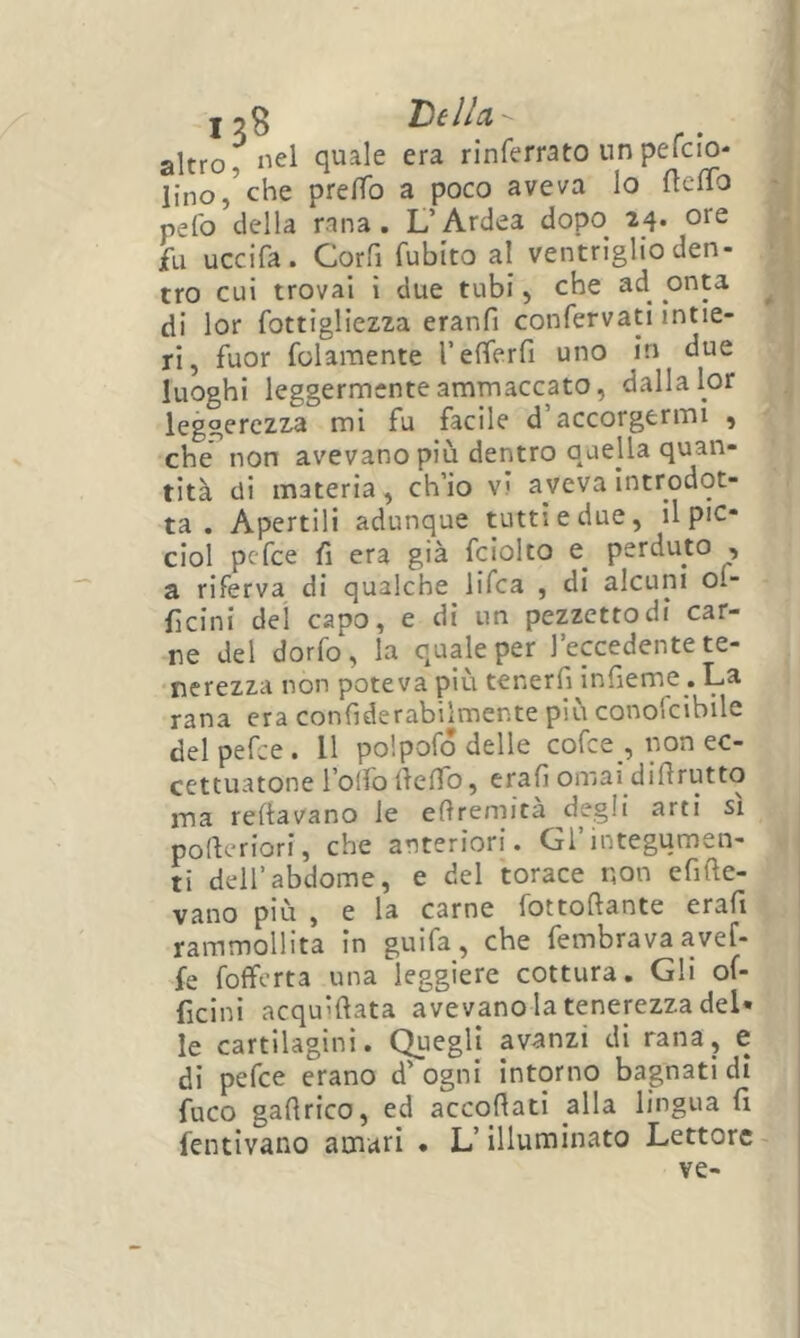 j 5 3 llO) altro f Ilei quale era rinferrato un pefcio* lino,’che pre/To a poco aveva Io {telTo ■ pelo della rana. L’Ardea dopo 25. ore fu uccifa. Corfi Cubito al ventriglio den- tro cui trovai ì due tubi, che ad^ onta ^ di lor fottigliezza eranfi confervatl intie- ri, fuor folaraente refierfi uno in due luoghi leggermente ammaccato, dalla lor leggerezza mi fu facile d’accorgermi , che non avevano più dentro quella quan- tità eli materia, ch’io vi aveva introdot- ta . Apertili adunque tutti e due, il pie* ciol pefee fi era già fciolto e^ perduto , a riferva di qualche lifea , di alcuni ol- ficini dei capo, e di un pezzetto di car- ne del dorfo, la quale per l’eccedente te- nerezza non poteva più tenerfi^infieme. La rana era confiderabilmente più conofcibile del pefee. Il polpofo delle cofee , non ec- cettuatone rolfodeflb, craG ornai diGrutto ma reftavano le eftremità degli arti si poGeriori, che anteriori. Gl’integumen- ti delfabdome, e del torace r^on efiGe- vano più , e la carne fottoGante erafi rammollita in guifa_, che fembrava avef- fe fofferta una leggiere cottura. Gli of- ficinì acquìGata avevanola tenerezza del- le cartilagini. Quegli avanzi di rana, e di pefee erano d’ogni intorno bagnati di fuco gaGrico, ed accoGati alla lingua fi fentivano amari • L’illuminato Lettore ve-