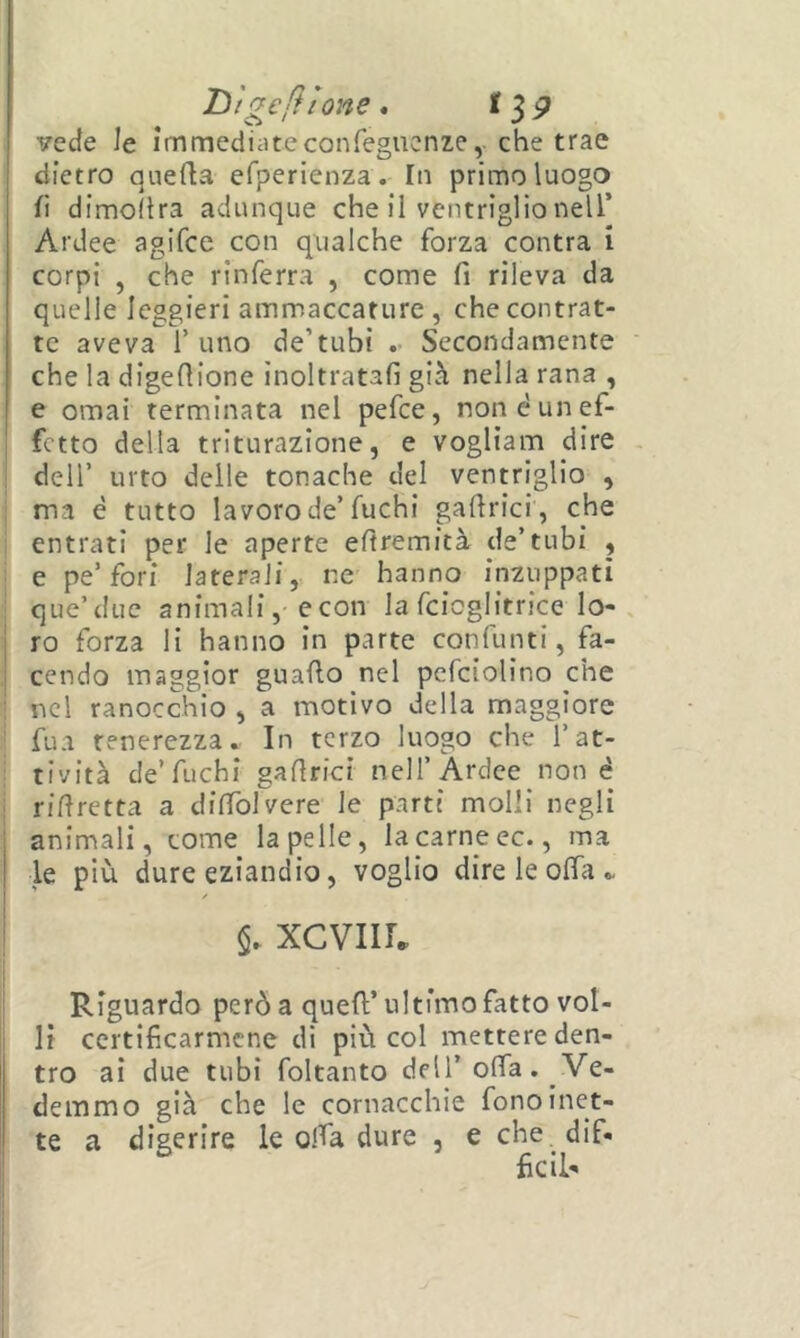 'D 'tgeiìlone • vecfe le immediateconfegucnze, che trae dietro quefla efperienza. In primo luogo li dimoitra adunque che il ventriglio nell’ Ardee agifee con qualche forza centra i corpi , che rinferra , come fi rileva da quelle leggieri ammaccature, che contrat- te aveva l’uno de’tubi Secondamente che la digefiione inoltratali già nella rana , e ornai terminata nel pefee, non è un ef- fetto della triturazione, e vogliam dire deir urto delle tonache del ventriglio , ma è tutto lavoro de’fuchi gafirici , che entrati per le aperte efiremicà de’tubi , e pe’fori laterali, ne hanno inzuppati que’due animali, econ la fcioglitrice lo-, ro forza li hanno in parte confunti, fa- cendo maggior guallo nel pcfciolino che nel ranocchio , a motivo della maggiore fua tenerezza. In terzo luogo che l’at- tività de’fuchi gafirici nell’Ardee non é rifiretta a difiblvere le parti molli negli animali, tome la pelle, la carne ec., ma le più dure eziandio, voglio dire le offa . §. XCVllL Riguardo però a quell’ultimo fatto vol- li certificarmene di più col mettere den- tro ai due tubi foltanto dell’offa. Ve- demmo già che le cornacchie fono inet- te a digerire le olla dure , e che, dif- fidi-
