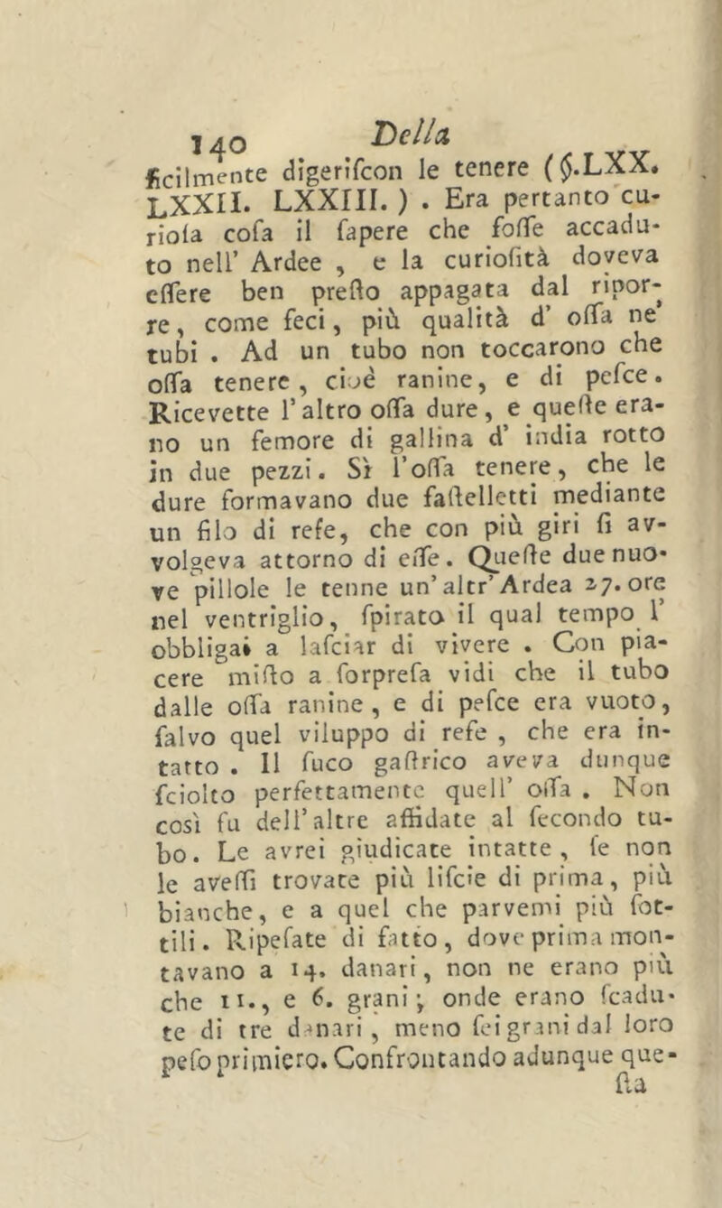 1 AO I^clld fcilmente digerifcon le tenere ($.LXX. LXXII. LXXIII. ) . Era pertanto'cu- riola cofa il fapere che fofTe accadu- to nell’ Ardee , e la curiofità doveva eflere ben pretto appagata dal ripor- re, come feci, più qualità d’ offa ne tubi . Ad un tubo non toccarono che otta tenere, ci^è ranine, e di pefce. Ricevette l’altro otta dure, e quette era- no un femore di gallina d india rotto in due pezzi. Sì Totta tenere, che le dure formavano due faftelletti mediante un filo di refe, che con più giri fi av- volgeva attorno di ette. Quette due nuo- re pillole le tenne un’altr’Ardea 17. ore nel ventriglio, fpirato il qual tempo 1’ obbligai a lafciar dì vivere . Con pia- cere mitto a forprefa vidi che il tubo dalle otta ranine, e di pefce era vuoto, falvo quel viluppo di refe , che era in- tatto . 11 fuco gattrico aveva dunque fciolto perfettamente quell’ otta . Non così fu dell’altre affidate al fecondo tu- bo. Le avrei giudicate intatte, fe non le avettì trovate più lifcìe di prima, più bianche, e a quel che parvemi più fiot- tili. Ripefate di fatto, dove prima mon- tavano a 14. danari, non ne erano più che it., e 6. grani; onde erano fcadu* te di tre danari, meno fei grani dal loro pefo primiero. Confrontando adunque que- lìu