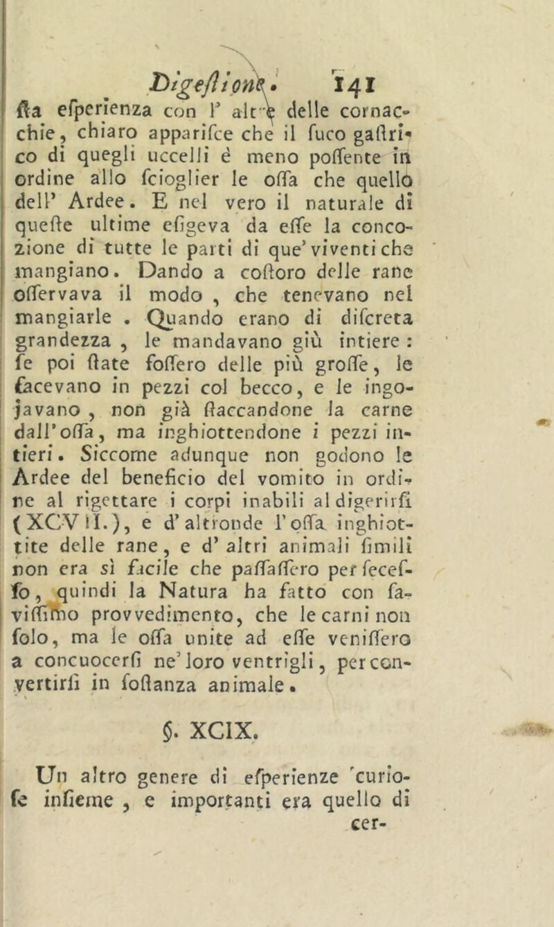 fta efpenenza con T ak^ delle cornac» chic, chiaro apparifce che il fuco gaflri* co di quegli uccelli è meno poffence in ordine allo fcioglier le ofTa che quello dell’ Ardee. E nel vero il naturale di queke ultime cfigcva da elTe la conco- zione di tutte le parti di que’viventi che mangiano. Dando a coftoro delle rane olTervava il modo , che tenevano nel mangiarle . Quando erano di difcreta grandezza , le mandavano giù intiere : fé poi (late foffero delle più grolTe, le facevano in pezzi col becco, e le ingo- iavano , non già fiaccandone la carne dairofia, ma inghiottendone i pezzi in- tieri . Siccome adunque non godono le Ardee del beneficio del vomito in ordi- ne al rigettare i corpi inabili al digerirà (XCVU.), e d’altronde roda, inghiot- tite delle rane, e d’altri animali fimili non era sì fjcile che pafiafTero per fecef- fo, quindi la Natura ha fatto con fa- t vifiìTho provvedimento, che le carni non folo, ma le ofia unite ad efie venilTero a concuoccrfi ne’loro ventrìgli, per con- vertirli in fofianza animale. §. XCIX. Un altro genere di efperienze 'curio- fe inficrne , e importanti era quello di