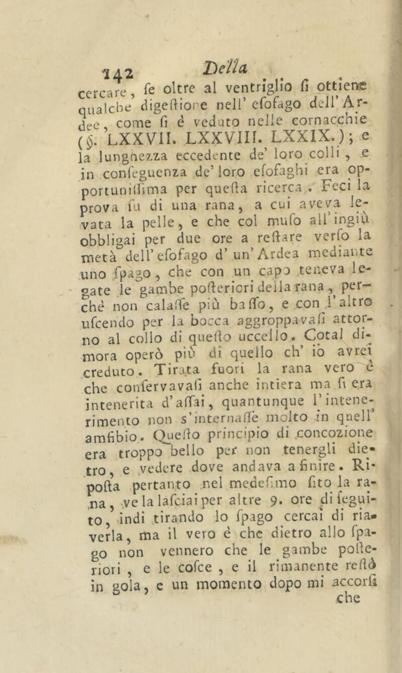 cercare, ventriglio fi ottiene qualche^ digefiiope nell’cfofago dcH’Ar- tjee, come fi è veduto nelle cornacchie (§. LXXVII. LXXVin. LXXIX.); e la lungnezza eccedente de’ loro colli , e in conleguenza de’ loro efofaghi era op- portuniirsina per quella ricerca . Feci la prova fu di una rana, a cui aveva le- vata la pelle, e che col mufo all’ingiù obbligai per due ore a refiare verfo la metà dell’efofago d’un’Ardea mediante uno fpago , che con un capo teneva le- gate le gambe pofieriori deila rana per- ché non calalTe più bafìfo, e con l’altro ufeendo per la bocca aggroppavafi attor- no al collo di quello uccello. Cotal di- mora operò più dì quello eh io avrei creduto. Tirata fuori la rana vero è che confervavafi anche intiera ma fi era intenerita d’affai, quantunque T intene- rimento non s’internane molto in quell’ amfibio. Citello principio di concoziope era troppcT'bello per non tenergli die- tro, e .vedere dove andava a finire. Ri' polla pertanto nel me.defimo fito la ra- ma , ve la lafciai per altre 9. ore di fegui- to, indi tirando lo fpago cercai di ria- verla, ma il vero é che dietro allo fpa- go non vennero che le gambe polle- liori , e le cofee , e il rimanente rellò in gola, e un momento dopo mi accorti che