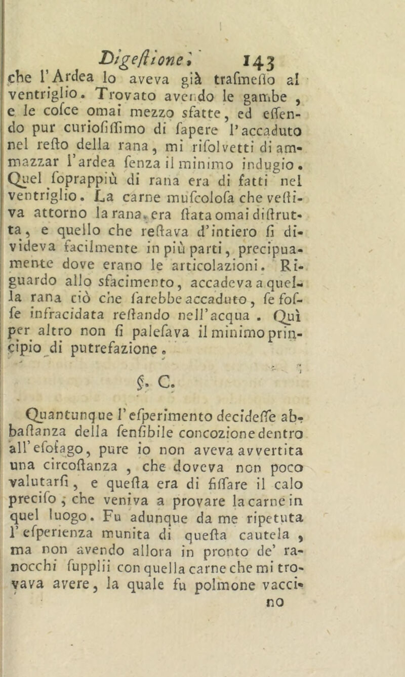 che l’ Areica lo aveva già trafmelìo al ventriglio. Trovato avciido le gambe , e le cofee ornai mezzo sfatte, ed e(Ten- do pur curiofiflìmo di fapere l’accaduto nel refto ^della rana, mi rifolvetti di am- mazzar i ardea fenza il minimo indugio. Quel foprappiù di rana era di fatti nel ventriglio. La carne mufcolofa che veni- va attorno larana^era Hata ornai diftrut- j ta, e quello che reftava d’intiero fi di- I videva facilmente in più parti, precipua- mente dove erano le articolazioni. Ri- I guardo allo sfacimento, accadeva a quel- j la rana ciò che farebbe accaduto, fe fof- fe infracidata rellando nell’acqua . per altro non fi palefava il minimo prin- cipio^di putrefazione, §• C, Quantunque l’efperimento decidere ab- bafianza della fenfibile concozione dentro airefot’ago, pure io non aveva avvertita una circofianza , che doveva non poco valutarli, e quella era di filTare il calo precifo j che veniva a provare la carnè in quel luogo. Fu adunque dame ripetuta refperienza munita di quella cautela , ma non avendo allora in pronto de’ ra- nocchi fupplii con quella carne che mi tro- vava avere, la quale fu polmone vacci- no