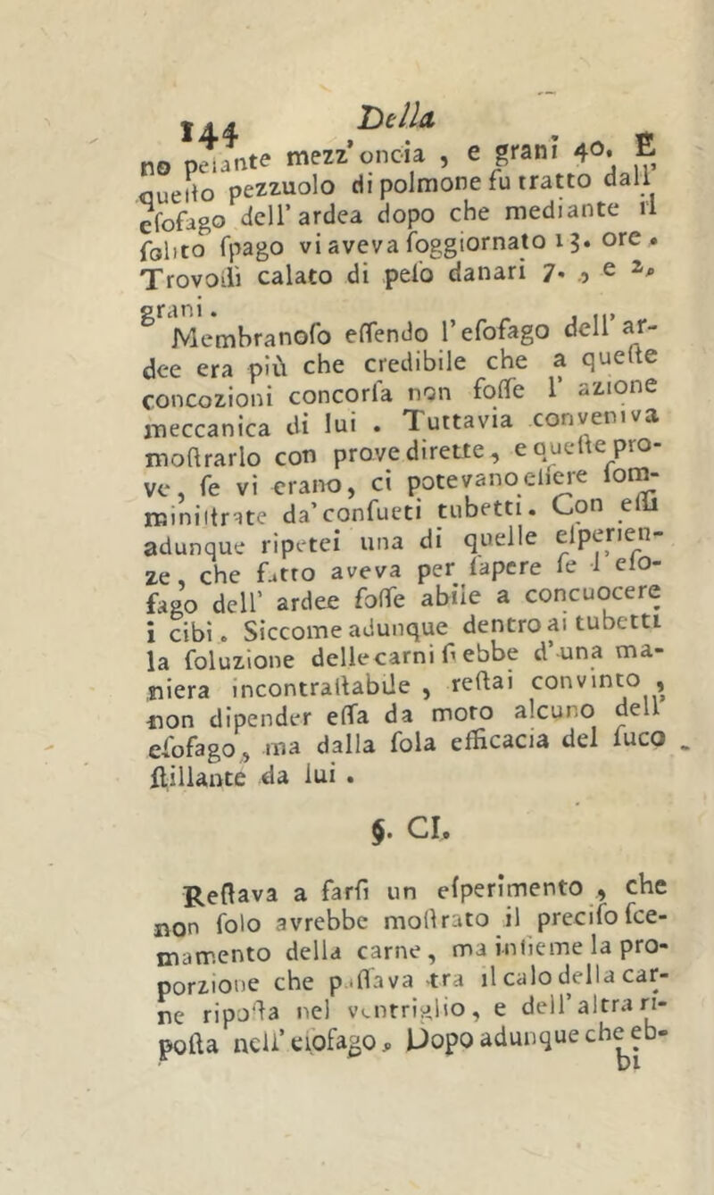 tA.4- TìtllcL no plnte mezz’oncia , e grani 4». E oueito pezzuole di polmone fu tratto dall efofago dell’ardea dopo che mediante li folito fpago vi aveva Ibggiornato 13. ore 4 Trovoilì calato di pelo danari 7* .9 ^ Membranofo elTendo refofago dell ar- dee era piOi che credibile che a quelte concozioni conceria non folfe 1’ azione meccanica di lui . Tuttavia conveniva moftrarlo con prove dirette, e quelle pro- ve, fé vi erano, ci potevanocHeie lom- miniilrate da’confueti tubetti. Con elli adunque ripetei una di quelle elpenen- ze, che fatto aveva per lapere fe 1 elo- fago deir ardee folfe abile a concuocere i cibi. Siccome adunque dentro ai tubetti la foluzlone dellecarni f ebbe d’ una ma- niera incontrallabUe , reftai convinto , ■non dipender elfa da moro alcuno dell efofago, ma dalla fola efficacia del fuco . ftiliante da lui . $. CI Reflava a farfi un efperlmento , che non folo avrebbe mollrato il precifofee- mamento della carne, ma infieme la pro- porzione che p.iflava -tra il calo della car- ne ripjfla nel ventriglio, e dell’altra ri- pofta neU’eiofagOj, Uopo adunque che eb-