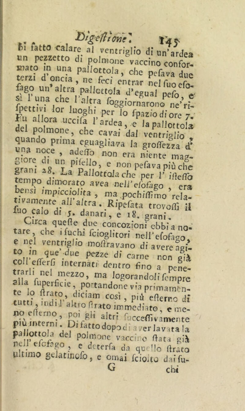 i4j. In TOzieHo'J- r’'®'''’ “■ardea i.n pezzetto di polmone vaccino confor- mi- d'oncTa fico uii’ a^rra’n N el fuoefo. 1 go un a tra pa^Jicttola d’egual pefo e- fpett^vHor^l Poggi'ornaiono ne’’r£- Fn'nllLi p^r lo fpazlodiore 7. Fu allora uccifa l’ardea, e la pallottola del polmone, che cavai dal ventrlslio quando prima eguagliala la groffezza d’ una noce , adelTo non era niente mat araldi as? '’p'i?’ PeCava più che temno Pallottola che per I’ idelTo tempo dimorato avea neli'elofigo , era bensì impicciolita, ma.pochilTifno rela- tivamente ali-altra. Rip^fau trovoirHl fJO calo di s. danari, e 18. grani. Circa quePe due concozioni ebbi a no- tare che 1 fuchi fcioglitori nell'efofago, e nel ventriglio mortravano di avere agii coll efTerfi internati dentro fino a pene- trarli nel mezzo, ma iogorandoliTcmpre te Ir» via prfmarn&n- te lo ftrato, dictam così , più efìerne dì tutti indi 1 akroHrato immediato, e me- DiùlnteTnV n ’/ ruccefTivamente ' ^ dopo di a /er lavata la polmone vaccino fiata già nell efefago , e deterfa da quello (Iràto Ultimo gdatmoib, e ornai feiouo dai fu- Ci chi