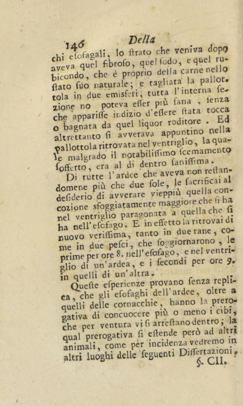 ta(5 'Dell a , . Trfaoal!, Io Arato che veniva dopQ ‘^'va qu?l fbrofo, quelfodo, eqnel m- |”ondo, che é proprio della carne neUo flato fuo naturale; e tagliata L p tola io due ccn.sferi, tutta ;.n^ 7Ìone no poteva efler piu tana , che apparilfe indizio d'edere Hata tocca o lagnata da quel liquor roditore . Ed altrettanto fi avverava appuntino nell» oallottola ritrovata nel ventriglio, la fili  fe malgrado il notabillfTimo Icemaroento fXto , era al di dentro „ “ dì tutte l’ardce che aveva non renan- domene più che due fole, !_e tìefiderio di avverare vieppiù quella to codione sfoggìatamente ^ nel ventrìglio paragonata a quella cne u ha neU’efcfago. E in effetto la ritrovai di nLvo veriffiL, tanto -in due rane, co- me in due pefci, che foggiornarono , le prime per ore 8. neirefofago e nel ventri- rfi^^di un’ardea, e i fecondi per ore 3. in quelli di un’altra. Ouefte efpericnze provano fenza repli- ca che gli efofaghi dell’ardee, oltre a quelli delle cornacchie, hanno la prero- gativa di concuocere più o meno i cibi, Ihe per ventura vi fi arreftano dentro ; la qual prerogativa fi efiende però ad altri animali, come pér incidenza vedremo in altri luoghi delle'feguenii