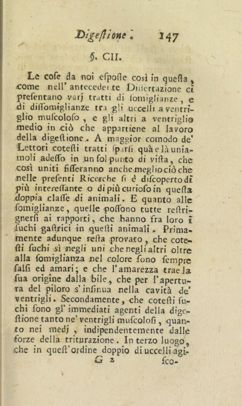 GII. Le cofe da noi efpofte così in queda, ^ome nell’antecedei te Dmertazione et prefentano var; tratti di lomiglianze, e di difìTomiglianze tra gli uccelli a ventri- glio mufcolofo , e gli altri a ventriglio medio in -ciò che appartiene al lavoro della digeftione,. A maggior comodo de’ Lettori cotefti tratti (p irli qua e là unia- moli adelTo in .un fol punto di villa, che così uniti filTeranno anche meglio ciò che nelle prefenti Ricerche lì è diTcopertodt più interelTante o di più curiofo in quella doppia clalTe di animali. E quanto alle fomiglianze, quelle polTono tutte redri- gnerfi ai rapporti, che hanno fra loro 1 fuchi gartfici in quelli animali. Prima* mente adunque refta provato , che cote- di fuchi sì negli uni che neglialtri oltre alla fomiglianza nel colore fono fempre fallì ed amari; e che l’amarezza tracia fua origine dalla bile., che per l’apertu- ra del piloro s’infinua nella cavità de’ ventrigli. Secondamente, che cotelli fu- chi fono gl’ immediati agenti della dige- llione tanto ne’ ventrigli mufcolofi , <juan- to nei med] , indipendentemente dalle forze della triturazione. In terzo luogo, che in quell’ordine doppio dì uccelli agì- G a feo-