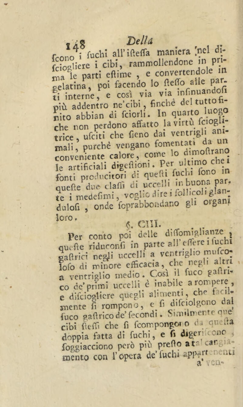 iàS TìsIÌa Trono 1 rudi! all’ifteffa maniera [nel dì- [ciogliete i cibi, rammollendone in pn- le parti eftime , e convertendole in gelatina, poi facendo lo ^ fi interne, e così via via infinuandofi più addentro ne cibi, finché ^Id tuttofi- abbian di fciorli. In ‘.“X che non perdono affatto ja virtù fnogl trice, ufciti che fieno dai ventrigli ani- mali , purché vengano fomentati da u^n conveniente calore, come lo le artificiali digcflioni. P^V' l-ro n fonti piocludtorl di qucfii fuchi Po° ouefte due clafiì di uccelli ir. buona par. ?e i mcdcfimi, nfvm! duloft , onde fopraboondano gli oigani ^.cm. . . Per confo poi delle diffomigbame . quefie riduconli in parte all elfere i fuchi gaflriri ne&li uccelli a ventriglio mifc<> lofo di minore efficacia, che negl, alt a ventriglio medio. Cosi il fuco g CO de’primi uccelli é inabile a rompere, e difcioglicre quegli alimenti, ebe facil- snente fi rompono, e fi dirciolgono dal fuco gafirico de’fecondi. Similmente qiie cibi fierf) che fi fcompongono da queIta doppia fatta di fuchi, e fi digerireonc , foggiacciono però pib prefto atal cangia- mento con l’opera de’fuchi apparrcnenu a ven-