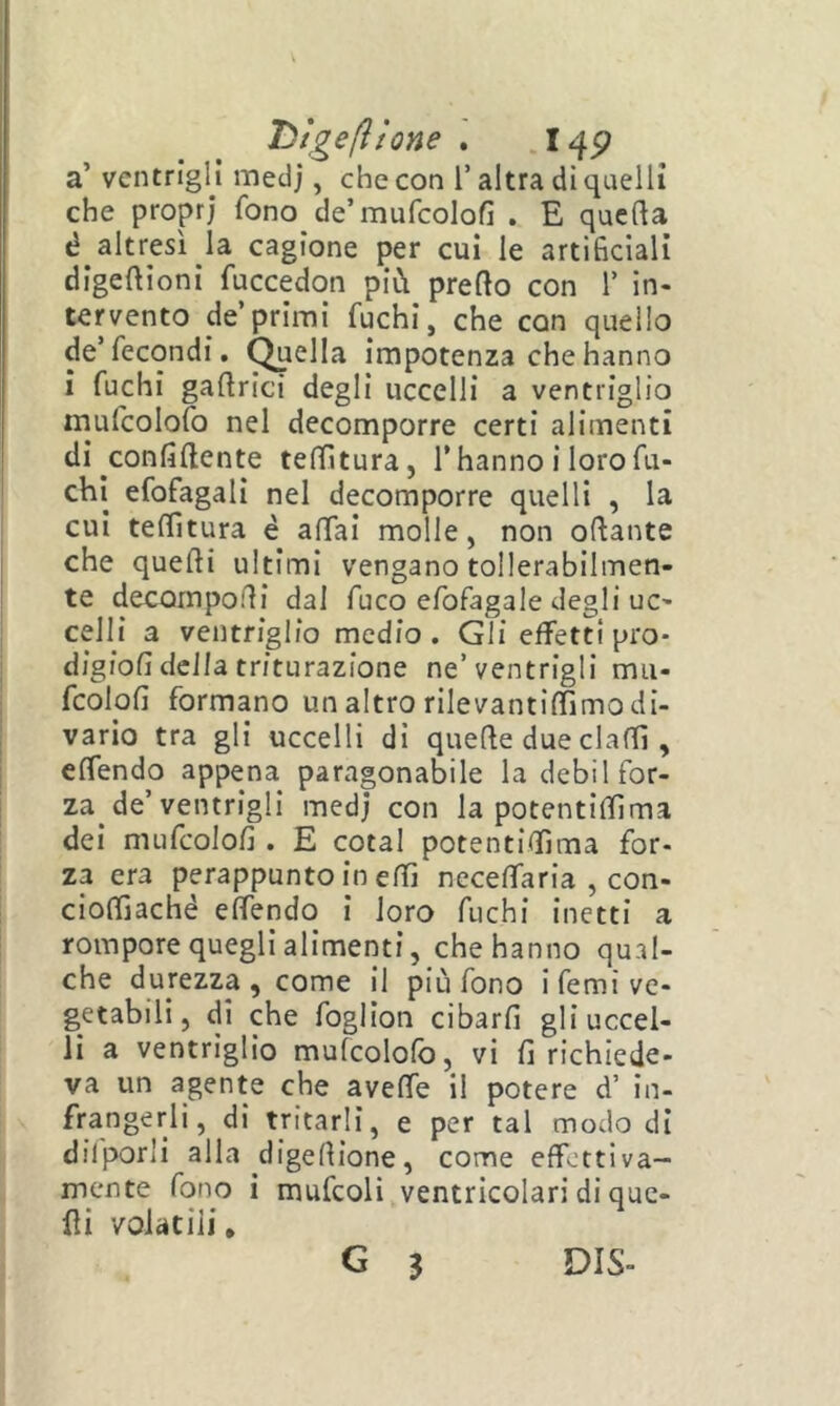 Tìtge(ltQne . I4P a’ ventrigli medj, che con l’altra di quelli che propri fono de’mufcolofi . E quefta é altresì la cagione per cui le artificiali digeftioni fuccedon più predo con 1’ in- tervento de’primi fuchi, che con quello de’fecondi. Creila impotenza che hanno i fuchi gadrici degli uccelli a ventriglio mufcolofo nel decomporre certi alimenti di confidente tenitura, l’hanno i loro fu- chi efofagalì nel decomporre quelli , la cui teffitura è adai molle, non odante che quedi ultimi vengano tollerabilmen- te decomponi dal fuco efofagale degli uc- celli a ventriglio medio. Gli effetti prò* digiofi della triturazione ne’ventrigli mu- fcolofi formano un altro rilevantidìmo di- vario tra gli uccelli di quede due dadi, edendo appena paragonabile la debil for- za de’ventrigli medj con la potentidìma dei mufcolofi . E cotal potentidìma for- za era perappunto in edì ncceffaria , con- ciodìadìé edendo i loro fuchi inetti a rompore quegli alimenti, che hanno qual- che durezza , come II più fono i femi ve- getabili, di che foglion cibarfi gli uccel- li a ventriglio mufcolofo, vi fi richiede- va un agente che avede il potere d’ in- frangerli, di tritarli, e per tal modo di dilporli alla digedione, come effettiva- mente fono i mufcoli ventricolari di que- fìi volatili, G j DIS-