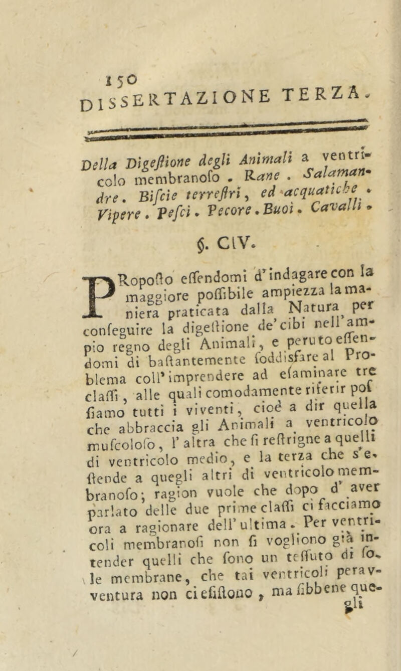 dissertazione terza Della DigeJìio«e degli Ammali yenm- colo membranolo . t^ane [eie t Vipere • V^fci Salaman^ (Ire. Bìfeìe terreftrì^ ed •acquatiche *  ‘ Veeoye iBuoi * Cavalli» §. CIV. PRopoao efìfendomi dMndagare con la maggiore poflìbile ampiezza la ma- niera praticata dalla Natura per confeguire la digellione de’cibi pio r?gno degli Animali, e perutoeffen^ domi dì baflantemente loddisfare al Pro- blema coll’imprendere ad elaminare tre claffi, alle quali comodamente riferir poi fiamo tutti i viventi, ciod a dir che abbraccia gli Animali a^ ventricolo mufcolofo, l’altra che fi reftrigne a quejli di ventricolo medio, e la terza che s llende a quegli altri di ventricolomem- branofo; ragion vuole che dopo d aver parlato delle due prime clalfi a facciamo ora a ragionare dell’ultima . Per ventri- coli membranofi non fi vogliono già in- tender quelli che fono un tefiuto di lo. le membrane, che tai ventricoli perav- ventura non ciefillono , ma fibbene que- ^li /