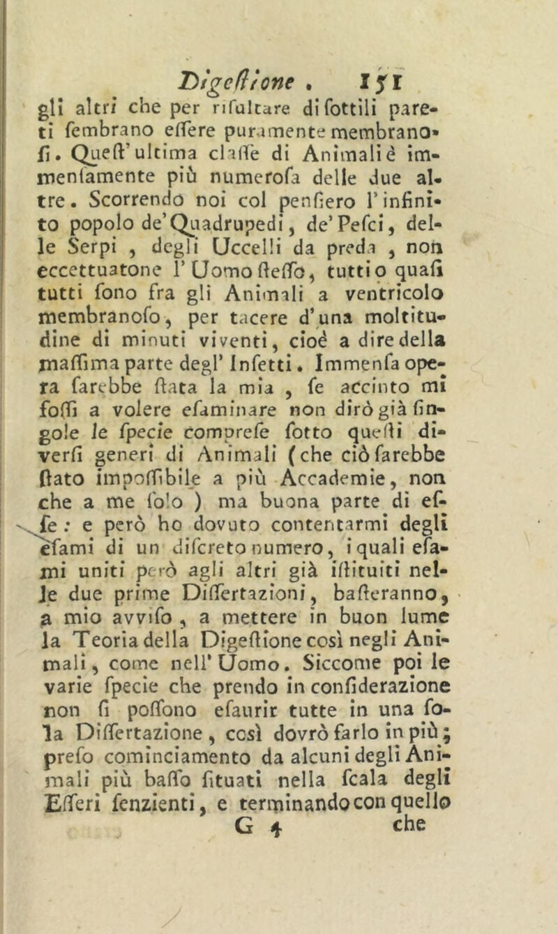 Dtgedtone . Ifi gli altri che per nfultare dlfottili pare- ti fembrano effere puramente membrano» fi. Quell’ultirna clalfe di Animalié im- menlamente più numerofa delle due al- tre. Scorrendo noi col penfìero l’infini- to popolo de’Qiiadrupedi, de’Pefci, del- le Serpi , degli Uccelli da preda , non eccettuatone rUomofielTo, tutti 9 quali tutti fono fra gli Animali a ventricolo membranofo, per tacere d’una moltitu- dine di minuti viventi, cioè a dire della jnalTima parte degl’ Infetti. Immenfa ope- ra farebbe fiata la mia , fe accinto mi folli a volere efaminare non dirò già lìn- gole le fpecle comprelè fotto quelli di- verlì generi di Animali (che ciò farebbe fiato impofiìbile a più Accademie, non che a me folo ) ma buona parte di ef* -^e : e però ho dovuto contentarmi degli efami di un difereto numero, i quali efa- ini uniti però agli altri già illituiti nel- le due prime Dilfertazioni, balleranno, fi mio avvifo , a mettere in buon lume la Teoria della Digefiione così negli Ani- mali, come nell’Uomo. Siccome poi le varie fpecie che prendo in confiderazione non lì poflbno efaurir tutte in una fo- la DilTertazione , così dovrò farlo in più; prefo cominciamento da alcuni degli Ani- mali più balTo fituati nella fcala degli Elferi fenzienti, e terminando con quello G che