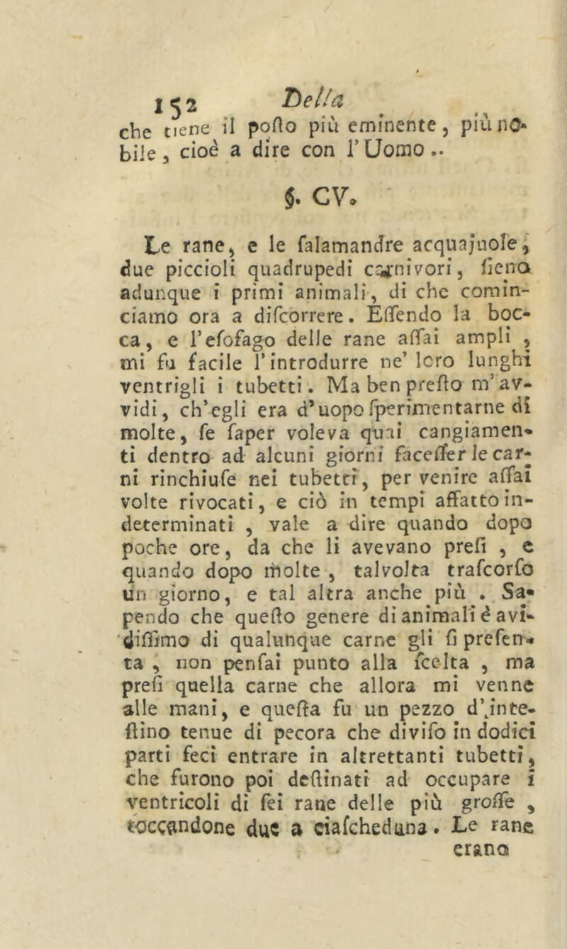 che tiene il porto più eminente, piunO* bile, cioè a dire con rUomo.. $. cv. Le rane, e le falamandre acquajuole, due piccioli quadrupedi c^arnivori, rtcna adunque i primi animali, di che comin- ciamo ora a difeorrere. Efifendo la boc- ca, e refofago delle rane artaì ampli , mi fa facile T introdurre ne’loro lunghi ventrigli i tubetti. Ma ben prerto m’av- vidi, ch’egli era d’uopofperiinentarne di molte, fe faper voleva quai cangiamen- ti dentro ad alcuni giorni facerter le car- ni rinchiufe nei tubetti, per venire affai volte rivocati, e ciò in tempi affatto in- determinati , vale a dire quando dopo poche ore, da che li avevano prefi , c quando dopo molte , talvolta trafeorfo un giorno, e tal altra anche più . Sa- pendo che querto genere di animali è avi- 'dirtìmo di qualunque carne gli fi prefen- ta , non penfai punto alla fcclta , ma prefi quella carne che allora mi venne alle mani, e quefia fu un pezzo d’^inte- flìno tenue di pecora che divifo in dodici parti feci entrare in altrettanti tubetti, che furono poi dertinatt ad occupare i ventricoli di Tei rane delle più grortè , tocc«indone due a ciafehedana. Le rane erano