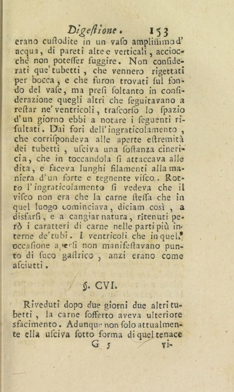 erano cufloJìte in un vafo amplilìiinod’ acqua, di pareti altee verticali, accioc-' chd non potefTer fuggire. Non confide- rati que’tubetti , che vennero rigettati per bocca , e che furon trovati fui fon- do del vafe, ma prefi foltanto in confi- derazione quegli altri che feguitavano a I reftar ne’ ventricoli, trafcorfo lo fpazio d’un giorno ebbi a notare i feguenti ri- fultati. Dai fori dell’ingraticolamcnco , che corrifpondeva alle aperte edremità i dei tubetti , ufciva una Ibdanza cineri- cia, che in toccandola fi attaccava alle dita, e faceva lunghi filamenti aliatila- i niera d’un forte e tegnente vifco.. Rot- i to r ingraticolamento fi vedeva che il ; vifco non era che la carne rteffa che in I quel luogo cominciava, diciam così , a j disfarfi , e a cangiar natura , ritenuti pe- rò i caratteri di carne nelle parti più in' terne de’tubi. I ventricoli che in quel* occafione apflì non manifefiavano pun- to di fuco gaurico , anzi erano come afciutti. Riveduti dopo due giorni due altri tu- betti , la carne fofferto aveva ulteriore ' sfacimento. Adunque non folo attualmen- te elU ufciva fotto forma di ice G j