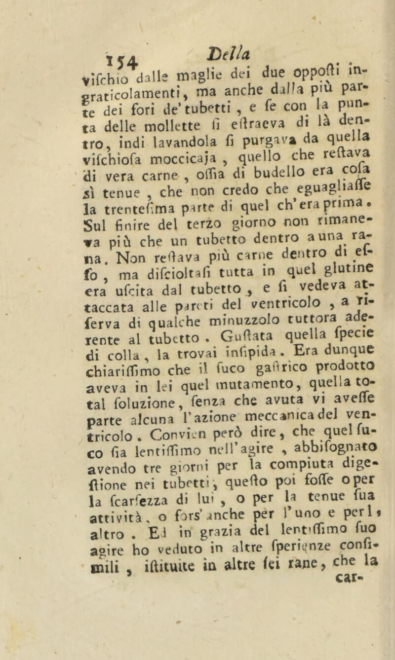VÌfrhio dalle maglie dei W?' ‘  graticolamenti, ma anche dalla piu par- ie dei fori de tubetti , e fe con U pun- ta delle mollette lì efìraeva di là den- tro, indi lavandola fi purgava da quella vifchiofa moccicaja , quello che reftava di vera carne , olfia di budello SI tenue , che non credo che ^eguagliane la trentefima parte di quel eh’era prima. Sul finire del terzo giorno non rimane- va più che un tubetto dentro a una ra- na. Non refiava più carne dentro di el- fo , ma difcioltafi tutta in quel glutine era ufeita dal tubetto ^ e fi^ vedeva at- taccata alle pari ti del ventricolo , ^ T*“ ferva di qualche minuzzolo tuttora ade- rente al tubetto . Gufiata quella fpecie di colla , la trovai infipida , Era dunque chiarimmo che il fuco gafirico prodotto aveva in lei quel mutannentOj quella to- tal foluzione, fenza che avuta vi avefìfe parte alcuna l’azione meccanica dei ven- tricolo. Convicn però dire, che quel fu- co fia lentifiìmo nell’agire , abbìfognato avendo tre giorni per la compiuta dige- flione nei tubetti, quello poi folTe oper la fearfezza di lui , o per la tenue tua attività, o fors’anche per l’uno e perii altro . Ei in grazia del lentilfimo fuo aoìre ho veduto in altre fperiijnze confi- inili , iftituite iu altre (ei rane, che la ’ car- Del/a