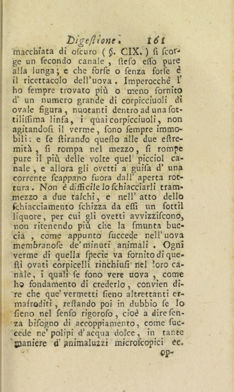 1 l)ìge/ltone\ l6t macchiata di ofcuro ( CIX. ) fi fcof'* ge un fecondo canale , ftcfo elfo pure alla lunga; c che forfè o fenza forfè é il ricettacolo dell’uova . Imperocché 1’ ho fempre trovato più o meno fornito d’ un numero grande di corpicciuoli di ovale figura, nuotanti dentro ad una fot- tiliffima linfa, i quaicorpicciuoli, non agitandofi il verme, fono fempre immo^- bili: e fe ftirand'o quello alle due ellre- mità , fi rompa nel mezzo, fi rompe pure il più delle volte quel picciol ca- t naie , e allora gli ovetti a guifa d’ una corrente fcappano fuora dall’ aperta rot- tura. Non é difficile lo fchiacciarli tram- mezzo a due talchi, e nell’ atto dello fchiacciamento fchizza da elfi un fottìi liquore, per cui gli ovetti avvizzifcono, non ritenendo più che la fmunta buc- cia , come appunto fuccede nell’uova membranofe de’minuti animali . Ogni verme di quella fpccie va fornito di que- lli ovati corpicelli rinchiufi nel loro ca- nale, ì quali fe fono vere uova , come ho fondamento di crederlo , convien di- re che que’vermetti fieno altrettanti er- mafroditi , reflando poi in dubbio fe lo I fieno nel fenfo rigorofo , cioè a dire fen- za bifogno di accoppiamento, come fuc- cede ne’polipi d’acqua dolce, in tante 'saaniere d’pnimaluzzi microfcopici éc» cp*
