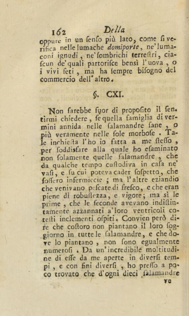 1^2 oppure in un fenfo più Iato, come fi ve- rifica nelle lumache domìporte^ ne’luma- coni ignudi, ne’fombrichi terrefiri, cia- feun de’quali partorifee bensì l’uova , o i vivi feti , ma ha lempre bifogno del commercio dell* altro < CXI. Kon farebbe fuor di propofito 11^ fen. firmi chiedere, fe quella famiglia di ver- mini annida nelle falamandre fané , o più veramente nelle fole morbofe . Ta- le inrhieffa l’ho lo fatta a me fieffo , .pet foddisfare alla quale ho cfaminato non folamente quelle falamandre , che da qualche tèmpo cufiodiva in cafa ne’ vafì, e fu cui poteva cader fofpetto, che foflfero infermiccie ; ma l’altre eziandio che venivano pifcatedi frefeo, echeeran piene di robullezza, e vigore; ma sì le prime , che le feconde avevano indiflin- tamente azzannati a’loro ventricoli co- telìi inclementi ofpiti. Convien però di- re che coftoro non piantano il loro fpg- giorno in tutte le falamandre, e che do- ve lo piantano , non fono egualmente numerofi . Da un’incredibile moltitudi- ne di effe da me aperte in dlverfi tem- pi , e con fini dlverfi , ho prefTo a po- co trovato che d’ogni dieci ^laiamandrc ve