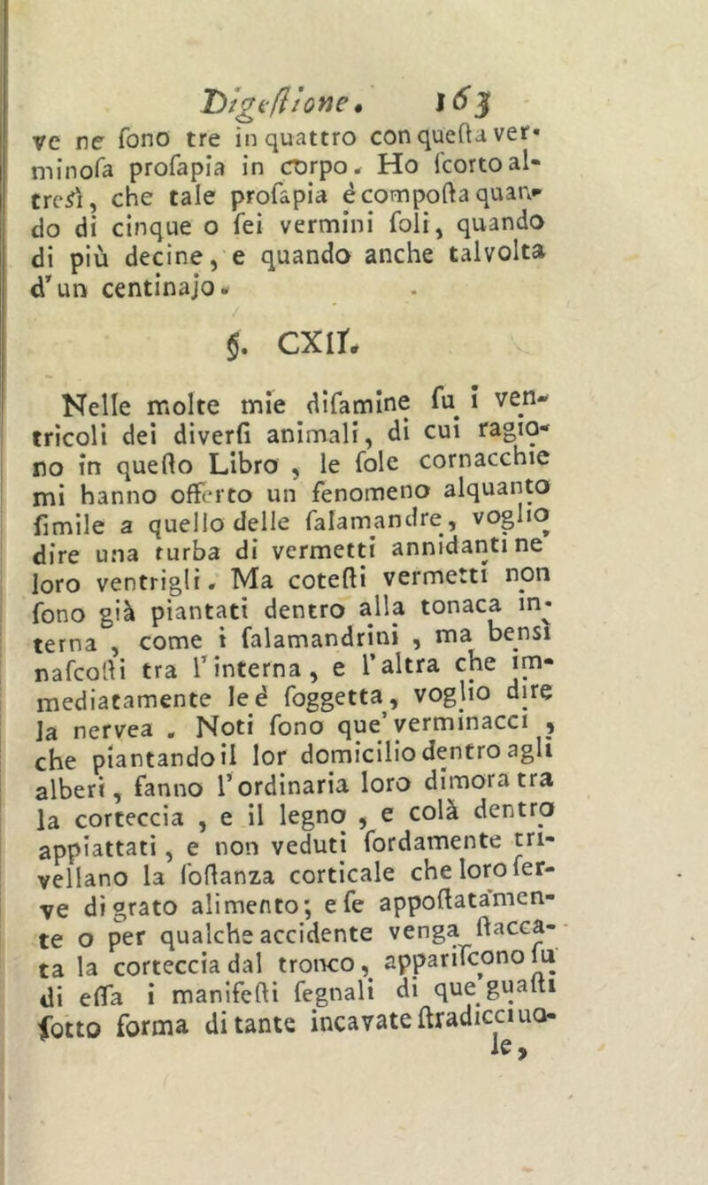 DigfftJotte * ì6^ ve ne fono tre in quattro conqueftaver» niinofa profapia in corpo * Ho (corto al- tresì, che tale profapia é comporta quan»* do di cinque o fei vermini foli, quando di più decine, e quando anche talvolta d'un centinaio. $. ex ir. Nelle molte mie difamine fu i ven- tricoli dei diverfi animali, di cui ragio- no in querto Libro , le fole cornacchie mi hanno offerto un fenomeno alquanW limile a quello delle falamandre, voglio dire una turba di vermetti annidanti ne loro ventrigli. Ma coterti vermetti non fono già piantati dentro alla tonaca in- terna , come 1 falamandrini , ma bensì nafeorti tra Tinterna, e l’altra che im- mediatamente leé foggetta, voglio dire Ja nervea , Noti fono que’yerminacci , che piantandoli lor domicilio dentro agli alberi, fanno l’ordinaria loro dimora tra la corteccia , e il legno , e colà dentro appiattati, e non veduti fordamente tri- vellano la fortanza corticale che loro fer- ve di grato alimento; e fe apportata^men- te o per qualche accidente venga ftacca- ta la corteccia dal tronco, apparilconolu di erta i maniferti fegnali di que guaiti ibtto forma di tante incavate ftradicciuo- Je «