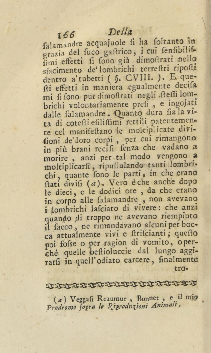 l€6 falamandre acquajuole fi ha foltanto m grazia del fuco gafirico, i cui fenfibilit- fimi effetti fi fono già dimofirati nello sfacimento de’lombrichi terreftri ripofli dentro a’tubetti ( §. CVIU. )• E. que- fii effetti in maniera egualmente decila mi fi fono pur dimofirati negli .fieffì lom- brichi volontariamente prefi , e ingoiati dalle falamandro. Quanto dura fiala vi- ta di cotefiiefiliffimi rettili patentemenp te cel manifefiano le moklplicate divi- fioni deMoro corpi , per cui rimangono in più brani reci fi fenza che vadano a morire , anzi per tal modo vengono a moltiplicarfi , ripullulando tanti lombri- chi, quante fono le parti, in che erano fiati divifi (a). Vero éche anche dopo le dieci, e le dodici ore , da che erano in corpo alle falamandre , non avevano i lombrichi lafciato di vivere : che anzi quando di troppo ne avevano riempiuto il facco, ne rimandavano alcuni per boc- ca attualmente vivi e firifcianti ; quefio poi fofse o per ragion di vomito, oper- chè quelle befiloluccie dal lungo aggi- rarfi in quell’odiato carcere, finalmente tro- {a) Veggafi Reaunour , Bonnet , e il ^ Vrodromo fo^ra U ^tfroduitofiì Animali.