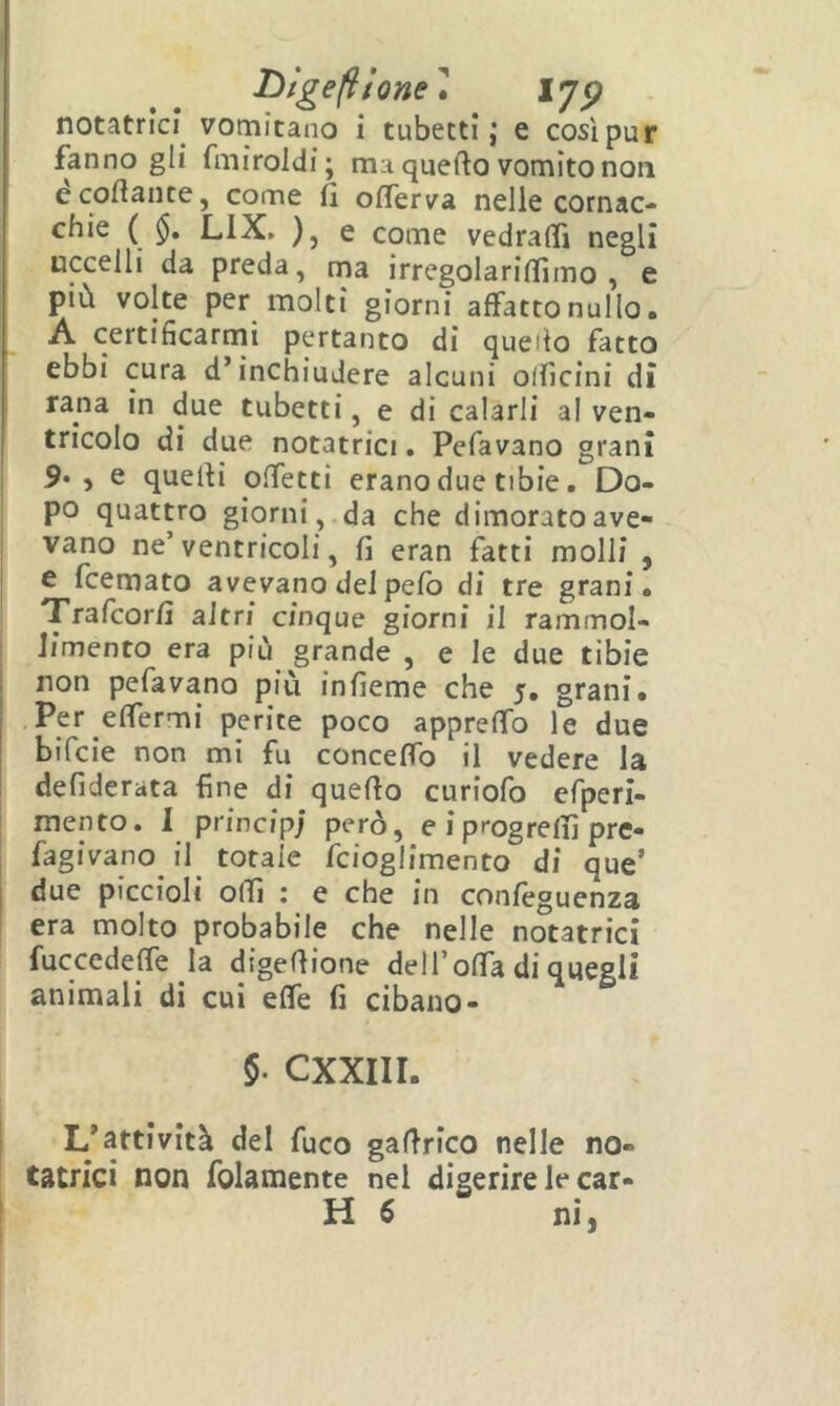 TìlgefUone^ notatrìci vomitano i tubetti; e cosìpur fanno gli fmiroldi; ma quefto vomito non ècoftante, come fi ofìTerva nelle cornac- chie ( LIX. ), e come vedralTi negli uccelli da preda, ma ìrregolarifiimo , e più volte per molti giorni affattonullo. A certifìcarnai pertanto di quello fatto ebbi cura d’inchiudere alcuni olficini dì rana in due tubetti, e di calarli al ven- tricolo di due notatrici. Pefavano granì 9* ) e quelli Difetti erano due tibie. Do- po quattro giorni , da che dimorato ave- vano ne’ventricoli, fi eran fatti molli , e fcemato avevano del pelo di tre grani. I Trafcorfi altri cinque giorni il rammol- limento era più grande , e le due tibie non pefavano più infieme che 5, grani. Pe* perite poco apprelfo le due ! bifcie non mi fu conceffo il vedere la defiderata fine di quello curiofo efperi- mento. I principi e i progrelfi pre- fagivano il totale fcioglimento di que’ j due piccioli offi : e che in confeguenza era molto probabile che nelle notatrici fuccedeffe la digefiione dell’offa di quegli animali di cui effe fi cibano- 5. CXXIII. L’attività del fuco gafirico nelle no- tatrici non folamente nel digerire le Car- li 6 ni, I