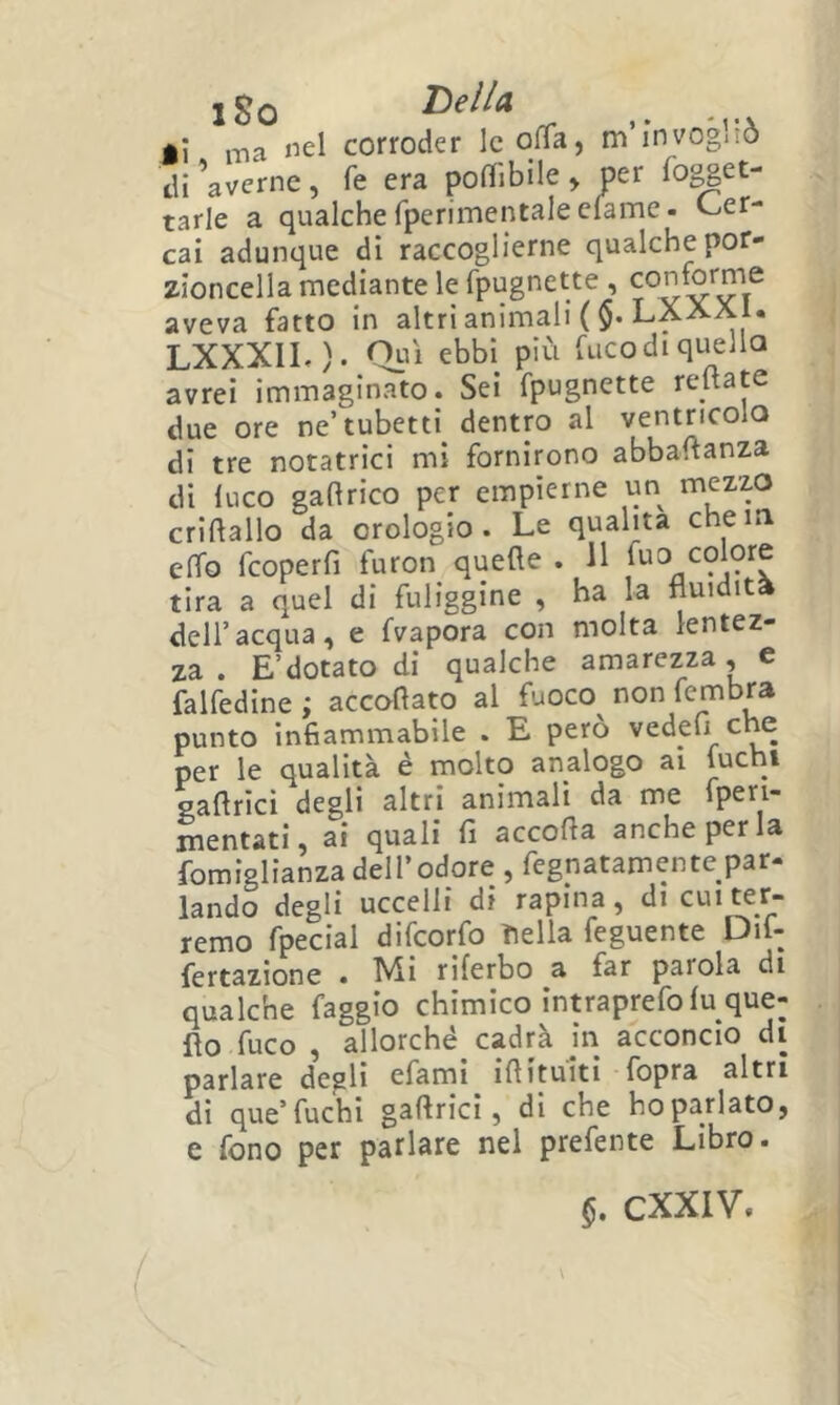 iSo DellA ji ma «el corroder IcO^Ta, m’invogliò di ^averne , fe era poflibile > per fopet- tarle a qualche fperimentale clame. Cer- cai adunque di raccoglierne qualche por- zioncella mediante le fpugnette , aveva fatto in altri animali ($• LXXaI. LXXXIL). Qui ebbi più fucodiquella avrei immaginato. Sei fpugnette reftate due ore ne’tubetti dentro al ventricolo di tre notatrici mi fornirono abbaftanza di luco gaftrico per empierne un mezzo criftallo da orologio. Le qualità che io elfo fcoperfi furon quelle . 11 tira a quel di fuliggine , ha la fluidità deir acqua, e fvapora con molta lentez- za . E’dotato di qualche amarezza, e falfedine ; accoftato al fuoco non fembra punto infiammabile . E però vedeu che per le qualità è molto analogo ai luchi saflrici degli altri animali da me fpen- mentati, ai quali fi accolla anche per la fomiglianza dell’odore , fegnatamente par- lando degli uccelli di rapina, di cui ter- remo fpecial difeorfo Tiella feguente Dif- fertazione . ^i riferbo a far parola di qualche faggio chimico intraprefo lu que- llo fuco , allorché cadrà io acconcio di parlare degli efami illituiti fopra altri di que’fuchi gallricì, di che hoparlato, e fono per parlare nel prefente Libro.