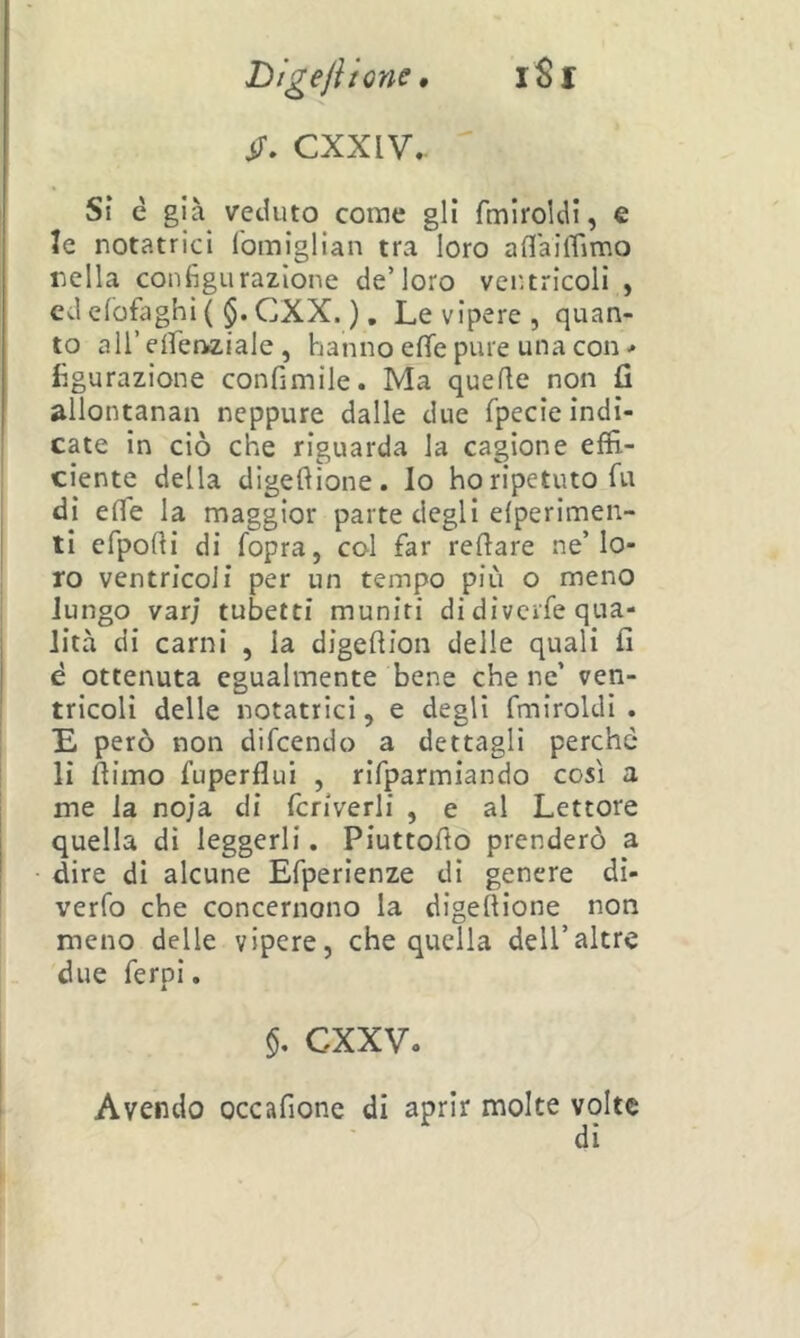 Digejiione, iSl ìT. CXXIV.. ' Sì è già^ veduto come gli fmiroldi, € le notatrici fomiglian tra loro aflaiffimo lidia configurazione de’loro ventricoli , cderofiighi( $.CXX. ), Le vipere, quan- to all’eifenaiale , hanno effe pure una con figurazione confimile. Ma quelle non fi allontanai! neppure dalle due fpecie indi- cate in ciò che riguarda la cagione effi- ciente della digeflione. lo ho ripetuto fu di effe la maggior parte degli efperimen- ti efpolli di fopra, col far reflare ne’lo- ro ventricoli per un tempo più o meno lungo var; tubetti muniti di divcrfe qua- lità di carni , la digeflion delle quali fi è ottenuta egualmente bene che ne’ ven- tricoli delle notatrici, e degli fmiroldi. E però non difcendo a dettagli perche li filmo fuperflui , rifparmiando così a me la noja di fcriverli , e al Lettore quella dì leggerli. Piuttofio prenderò a dire di alcune Efperienze di genere di- verfo che concernono la digeftione non meno delle vipere, che quella deU’altre due ferpi. §. CXXV. Avendo occafione di aprir molte volte di