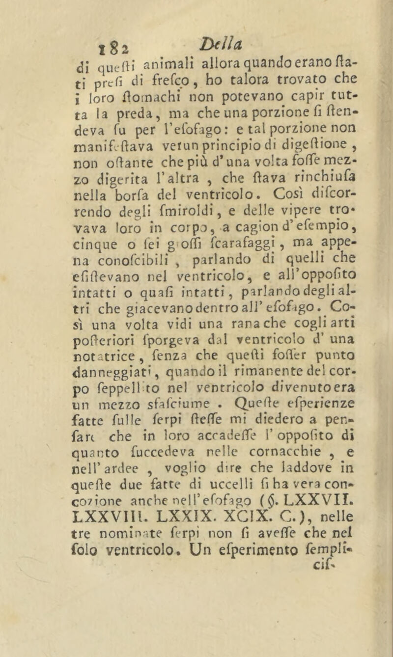 <3i quefti animali allora quando erano fla- ti prtrfi di frefco, ho talora trovato che i loro floinachi non potevano capir tut- ta la preda, ma che una porzione fi fen- deva fu per relbfago: e tal porzione non manifi ftava verun principio di digefiione , non ofianre che più d’una volta folTe rnez- zo digerita l’altra , che flava rinchiufa nella borfa del ventricolo. Così difcor- rcndo degli fmiroldi, e delle vipere tm* vava loro in corpo, a cagion d’efempio, cinque o lei g'offi fcarafaggì, ma appe- na conofcibili , parlando di quelli che efifievano nel ventricolo, e all’oppofito intatti o quafi intatti, parlando degli al- tri che giacevano dentro air efof'igo. Co- sì una volta vidi una rana che cogli arti pofieriori l'porgeva dal ventricolo d’ una notatrice , Tenza che quelli fofl'er punto danneggiati, quando il rimanente del cor- po TeppeU to nel ventricolo divenuto era un mezzo sfarciume . Quelle efperienze fatte fulle ferpi fleffe mi diedero a pen- fan che in loro acradefTe 1’ oppofito di quanto fuccedeva nelle cornacchie , e nell’ardee , voglio dire che laddove in quelle due fatte di uccelli fihaveracon- co7Ìone anche nell’efofago ($. LXXVII. LXXVIll. LXXIX. XGIX. C.), nelle tre nominate ferpi non fi aveffe che nel folo ventricolo. Un efperimento fempli» cif-