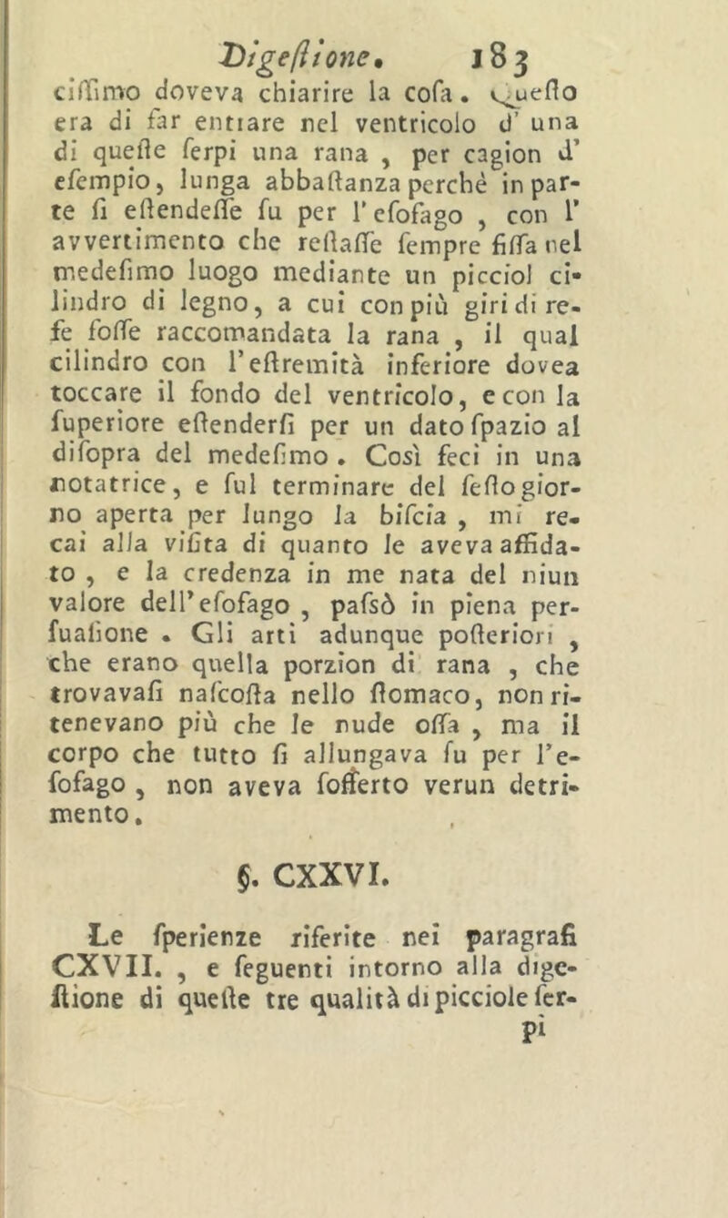 clffimo doveva chiarire la cofa. v^ueflo era di far enfiare rei ventricolo d’ una di quelle ferpi una rana , per cagion d’ cfempio, lunga abbaftanza perché in par- te fi eftendelfe fu per refofago , con 1’ avvertimento che rellalTe fempre filTa nel irsedefimo luogo mediante un picciol ci- lindro di legno, a cui con più giri di re- fe folTe raccomandata la rana , il qual cilindro con l’eftremità inferiore dovea toccare il fondo del ventricolo, e con la fuperiore edenderfi per un datofpazio al difopra del medeHmo . Così feci in una notatrice, e fui terminare del feflogior- no aperta per lungo la bifeia , mi re- cai alia viCta di quanto le aveva affida- to , e la credenza in me nata del niuii valore deH’efofago , pafsò in piena per- fualione . Gli arti adunque pofteriori , che erano quella porzìon di rana , che trovavafi nafcofla nello fiomaco, non ri- tenevano più che le nude offa , ma il corpo che tutto fi allungava fu per l’e- fofago , non aveva fo^erto verun detri- mento. §, CXXVI. Le fperlenze riferite nei paragrafi CXVII. , e feguenti intorno alla dige- llione dì quelle tre qualità di piccioiefer- Pì