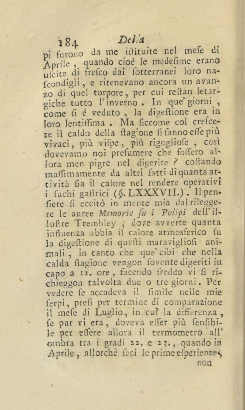 pi furono irtituite nel mefe di Aprile , quando cioè le medefime erano ulcite di frefco dai fotterranei loro na- fcondigli, e ritenevano ancora un avan- zo di quel torpore, per cui reftanjet-u- giche tutto l’inverno. In que’giorni conie fi è veduto , la digeftione era in loro lentifTima . Ma ficcome col crefee- re il caldo della ftag'one fi fanno efie più vivaci, più vifpe, più rigogliofe , così dovevamo noi prefumere che foffero al- lora men pigre nel digerire ^ cofiando mafiìmamente da altri fatti di quanta at- tività fia il calore nel rendere operativi i fuchi gafirìci ($. LXXXVH.) . Ilpen- fiere fi eccitò in mente mia dal rilegge- re le auree Memoria fu i Voli-pi dell’il- luftre Trembley , dove avverte quanta influenza abbia il calore atmosferico fu la digeftione di quefii maravigliofi ani- mali , in tanto che que’cibi che nella calda fiagione vengon fovente digeriti in capo a iJ. ore, facendo freddo vi fi ri- chieggon talvolta due o tre giorni. Per vedere fe accadeva il fimiie nelle mie ferpi, prefi per termine di comparazione il mefe di Luglio, in cu? la differenza, fe pur vi era , doveva effer più fenfibi- le per effere allora il termometro all’ ombra tra i gradi e 2?., quando in Aprile, allorché feci le prime efperienze^ non