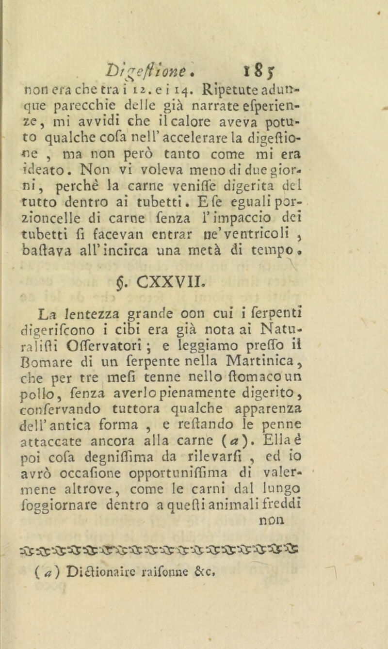 l)r^€fiione» iSjT non era che tra i i2.eii4. Ripetute adun- que parecchie delle già narrate efperien- ze, mi avvidi che il calore aveva potu- to qualche cofa nell’ accelerare la digeftio- ne , ma non però tanto come mi era ideato. Non vi voleva meno di due gior- ni, perchè la carne venifife digerita dei tutto dentro ai tubetti. E fé eguali por- zioncelle di carne fenza T impaccio dei tubetti fi facevan entrar ne’ventricoli j badava all’incirca una metà di tempo. CXXVII. La lentezza grande oon cui i ferpenti digerifcono i cibi era già nota ai Natvi- ralifìi OlTervatori ; e leggiamo prelTo il domare di un ferpente nella Martinica, che per tre meli tenne nello fìomacoun pollo, fenza averlo pienamente digerito, confervando tuttora qualche apparenza dell’antica forma , e reftando le penne attaccate ancora alla carne {a). Ellaé poi cofa degnilfima da rilevarli , ed io avrò occafione opportunlffima di valer- ' mene altrove, come le carni dal lungo foggiornare dentro a quelli animali freddi non iCp iCc‘À5 ^ ^^ ^--Ce ^ (a) Di£lionairc raifonne &c.
