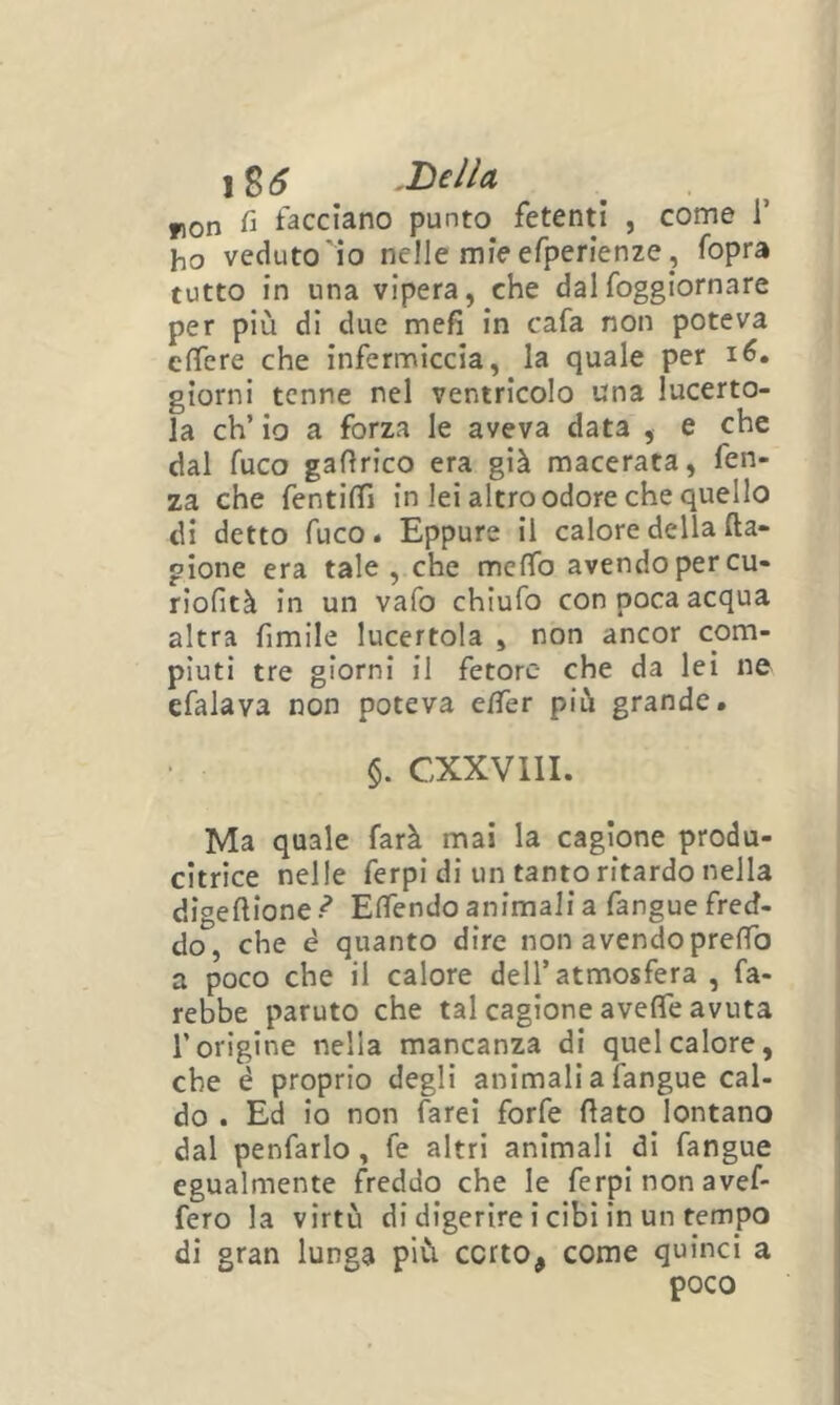 lS6 .Bella ron fi facciano punto fetenti , come i’ ho veduto io nelle mie efperienze j fopra tutto in una vipera, che dalfoggiornare per più di due mefi in cafa non poteva efiere che infermiccia, la quale per i6. giorni tenne nel ventricolo una lucerto- la eh’ io a forza le aveva data , e che dal fuco gaftrico era già macerata, fen- za che fentilfi in lei altro odore che quello di detto fuco. Eppure il calore della fta- pione era tale, che meffo avendo per cu- riofità in un vafo chiufo con poca acqua altra fimile lucertola , non ancor com- piuti tre giorni il fetore- che da lei ne efalava non poteva e/Ter più grande. §. CXXVllI. Ma quale farà mai la cagione produ- citrice nelle ferpi di un tanto ritardo nella digeftione ì Efiendo animali a fangue fred- do, che é quanto dire non avendo prefTo a poco che il calore dell’atmosfera , fa- rebbe paruto che tal cagione avelTe avuta l’origine nella mancanza di quel calore, che é proprio degli animali a fangue cal- do . Ed io non farei forfè fiato lontano dal penfarlo , fe altri animali di fangue egualmente freddo che le ferpi non avef- fero la virtù di digerire i cibi in un tempo di gran lunga più corto, come quinci a poco