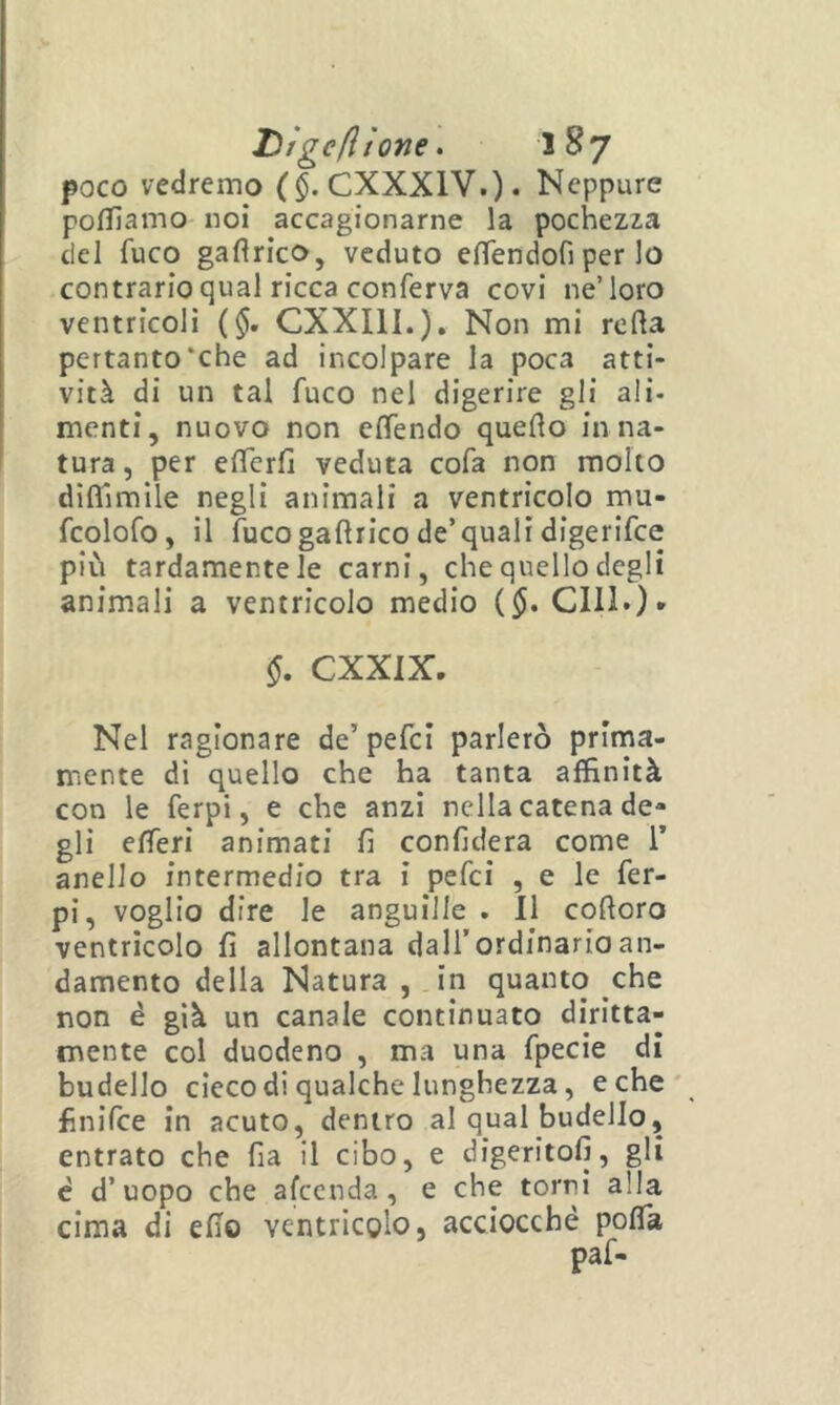poco vedremo ($. CXXXIV.). Neppure poffiamo noi accagionarne la pochezza del fuco gaflrico, veduto efìTendofi per lo contrario qual ricca conferva covi ne’loro ventricoli ($. CXXIII.). Non mi rolla pertanto‘che ad incolpare la poca atti- vità di un tal fuco nel digerire gli ali- menti, nuovo non eflendo quello in na- tura, per elTerfi veduta cofa non molto diflìmlle negli animali a ventricolo mu- fcolofo, il fucogallrico de’quali digerifee più tardamente le carni, che quello degli animali a ventricolo medio ($. CHI*)* §, CXXIX, Nel ragionare de’pefci parlerò prima- mente di quello che ha tanta affinità con le ferpi, e che anzi nella catena de- gli efferi animati fi confiderà come 1’ anello intermedio tra i pefei , e le fer- pi, voglio dire le anguille . 11 coftoro ventricolo fi allontana dall’ordinaria an- damento della Natura , in quanto che non è già un canale continuato diritta- mente col duodeno , ma una fpecie di budello cieco di qualche lunghezza, e che' finifee in acuto, dentro al qual budello, entrato che fia il cibo, e digeritoli, gli è d’uopo che afccnda, e che torrii alla cima di elio ventricolo, acciocché polTa