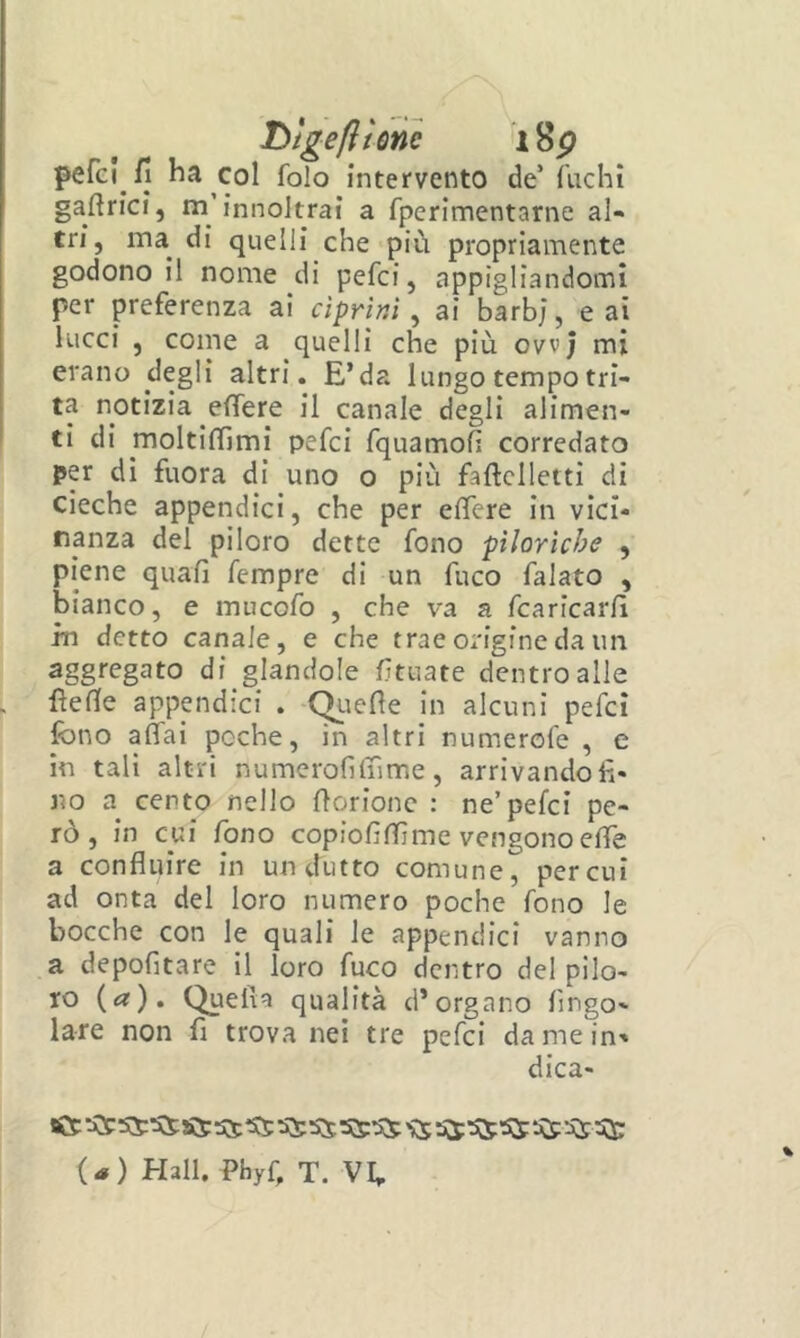 T>ìgeftione i8p pefci fi ha col folo intervento de’{iichì gaflrici, m’innoJtrai a fperimentarne al- tri, ma^ di quelli che più propriamente godono il nome di pefci, appigliandomi per preferenza ai ciprini, ai barò;, e ai lucci , come a quelli che più ovvj mi erano degli altri. E’da lungo tempo tri- ta notizia effere il canale degli alimen- ti di moltilTjmi pefci fquamofì corredato per di fuora di uno o più faftcllettì dì cieche appendici, che per efìfcre in vici- nanza del piloro dette fono piloriche , piene quali fempre di un fuco falato , bianco, e mucofo , che va a fcaricarlì in detto canale, e che trae origine da im aggregato di glandolo littiate dentro alle llefle appendici . -C^uefle in alcuni pefci fono affai poche, in altri numerofe , e in tali altri numerolìlnme, arrivando^- no a cento nello borione : ne’pefci pe- rò, in cui fono copiolìITìme vengono elfe a confluire in undutto comune, per cui ad onta del loro numero poche fono le bocche con le quali le appendici vanno a depofitare il loro fuco dentro del pilo- ro («?). Quella qualità d’organo Ango- lare non fi trova nei tre pefci da me in-* dica- set '55 ^ {a) Hall. Phyù T. VE