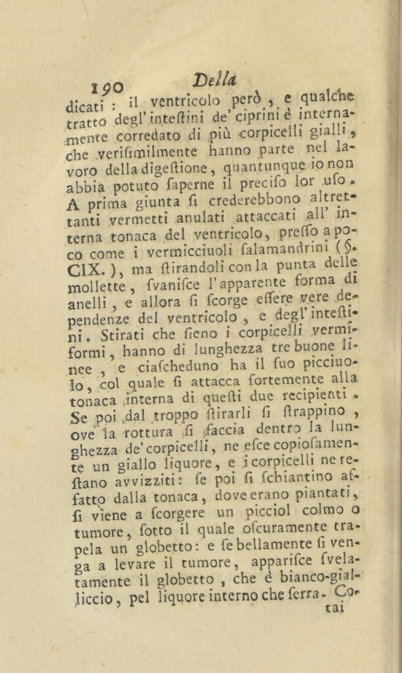 I óQ rlirafi • il ventricolo però , e qualche »atto degl’ìnteftini de’ ciprini é interna- niente corredato di piu corpicelli gialJ ^ che verifimìlmente hanno parte nel la- voro della digeftione, quantunque io non abbia potuto fapcrne il precifo lor ulo • A prima giunta fi crederebbono ^^ret- tanti vermetti anulati attaccati all in- terna tonaca del ventricolo, prelTo a po- co come i vermicciuoli falamandnni ($. CIX. )> 11^^ fiirandoli con la punta delle mollette, fvanifce l’apparente forma di anelli , e allora fi fcorge effere vere de- pendenze del ventricolo , e degl incelti- ni, Stirati che fieno i corpicelli vermi- formi, hanno di lunghezza tre buone li- nee , e ciafcheduno ha il fuo picciuo- lo co\ quale fi attacca fortemente alla tonaca jnterna di quelli due recipienti . Se poi .dal troppo fiirarli fi firappino , ove la rottura fi sfaccia dentro la lun- ohezza de’corpicelli, ne efce copiofamen- ?e un giallo liquore, e Icorpicelli nere- ftano avvizziti: fe poi fi fcbiantmo at- fatto dalla tonaca, dove erano piantati, fi viene a fcorgere un picciol colmo o tumore, fotto il quale ofcuramente tra- pela un globetto: e fe bellamente fi ven- ga a levare il tumore, apparifce Mela- tamente il globetto , che é bianco-gial- liccio, pel liquore interno che ferra- Cu-