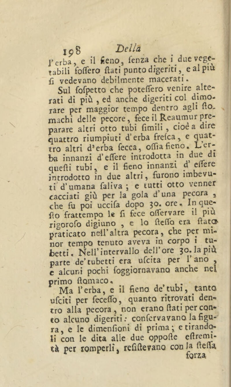 ,p8 Della l’erba, e il iieno, fenza che i due vege- tabili folTero flati punto digeriti, e al piu fl vedevano debilmente macerati. Sul fofpetto che potefTero venire alte- rati di più , ed anche digeriti col dimo- rare per maggior tempo dentro agli fto- machi delle pecore, fece il Reaumur pre- parare altri otto tubi Amili , cioè a dire quattro riumpiuti d’erba frelca, e tro altri d’erba fecca, offiaAeno. Ler- ba innanzi d’eflere introdotta in due di quefli tubi, e il Aeno innanzi d eflere introdotto in due altri, furono imbevu- ti d’umana faliva j e tutti otto venner cacciati giù per la gola d’una pecora , che fu poi uccifa dopo 30. ore* Inque- flo frattempo le A fece offervare il piu rigorofo digiuno , e lo fleflb era fìat®- praticato nS'll'altra pecora, che per mi- nor tempo tenuto aveva in corpo 1 tu- betti. Nell’intervallo dell’ore 30. la più parte de’tubetti era ufeita per l’ano , c alcuni pochi foggiornavano anche nel primo ftomaco • , Ma l’erba, e il Aeno de’tubi, tanto ufeiti per feceflb, quanto ritrovati den« tro alla pecora , non erano flati per con- to alcuno digeriti : confcrvavano la Agu- ra, e le dimenAoni di prima; e tirando- li con le dita alle due oppofte eflretm- tà per romperli, reAftevano conia ftelVa, forza