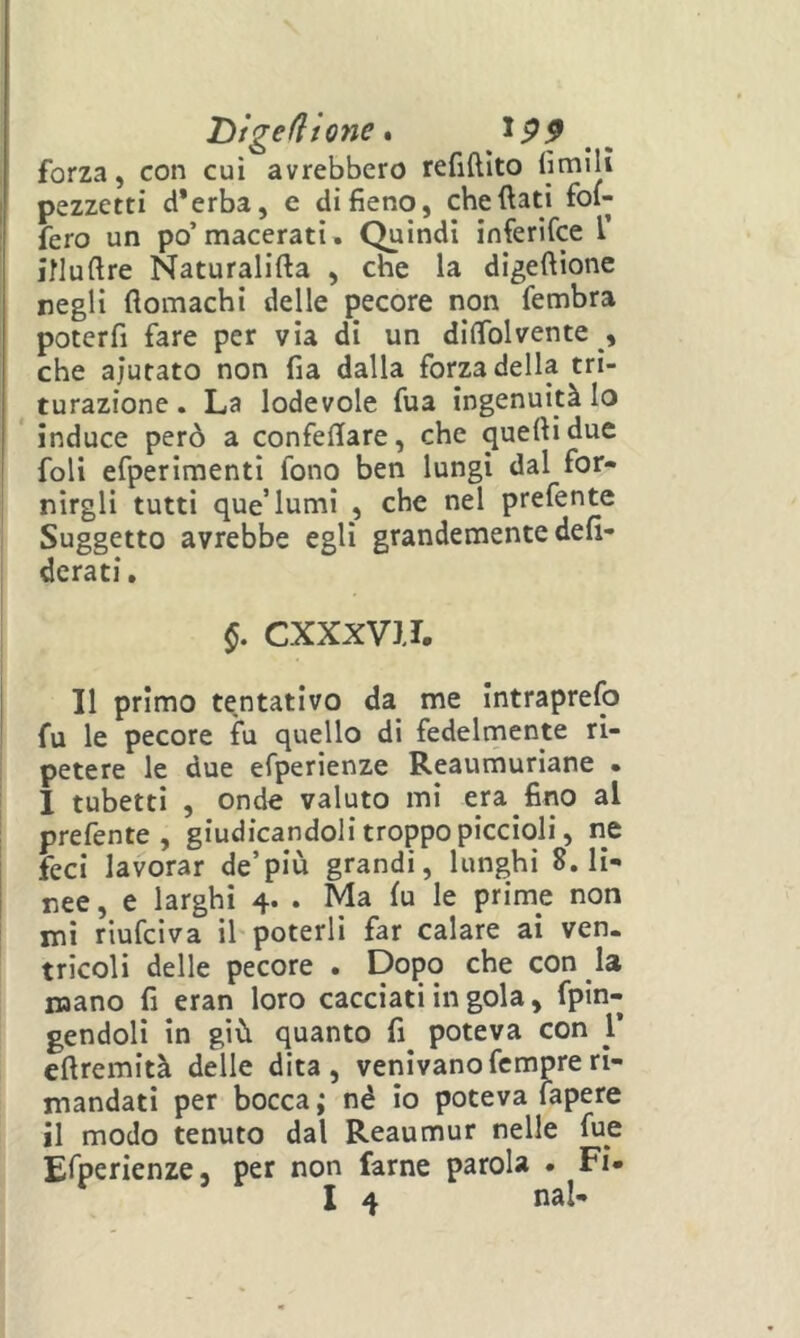 'Ùiged 'tQne % ip9 forza, con cui avrebbero refiftlto limili pezzetti d*erba, e di fieno, che (lati fol- fero un po’macerati. Quindi inferifce T inuftre Naturalifta , che la digeftione negli flomachi delle pecore non fembra poterfi fare per via di un diflblvente , che aiutato non fia dalla forza della tri- ^ turazione. La lodevole fua ingenuità Io * induce però a confellare, che quelli due foli efperlmenti fono ben lungi dal for- nirgli tutti que’lumi , che nel prefente Suggetto avrebbe egli grandemente defi- derati, §. CXXXVJJ. I 11 primo tentativo da me Intraprefo fu le pecore ìu quello di fedelmente ri- petere le due efperienze Reaumuriane • 1 tubetti , onde valuto mi era fino al prefente, giudicandoli troppo piccioli, ne feci lavorar de’più grandi, lunghi 8. li- I nee, e larghi 4. . Ma fu le prime non mi riufciva il poterli far calare ai ven. tricoli delle pecore . Dopo che con la mano fi eran loro cacciati in gola, fpin- gendoll in giù quanto fi^ poteva con 1’ eftremità delle dita, venivano femore ri- mandati per bocca ; né io poteva fapere il modo tenuto dal Reaumur nelle fue Efperienze, per non farne parola . Fi»