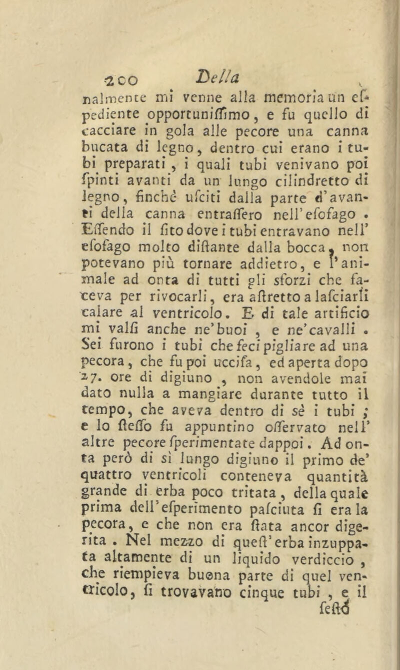 .-2 co he li a ralincnte mi venne alla memoria un ef* pediente opportunifllmo, e fu quello dì cacciare in gola alle pecore una canna bucata di legno, dentro cui erano i tu- bi preparati , i quali tubi venivano poi fpinti avanti da un lungo cilindretto di legno, finché ufcìtì dalla parte d’avan- ti della canna entrafìTero nell’efofago . Eflfendo il fito dove i tubi entravano nell’ cfofago molto diftante dalla bocca, non potevano più tornare addietro, e l’ani- male ad onta di tutti gli sforzi che fa- ceva per rivocarli, era afiretto a lafciarlì calare al ventricolo. E di tale artificio mi valfi anche ne’buoi , e ne’cavalli . Sei furono i tubi che feci pigliare ad una pecora, che fu poi uccifa, ed aperta dopo 2-7. ore di digiuno , non avendole mai dato nulla a mangiare durante tutto il tempo, che aveva dentro di sé i tubi ; e lo flefib fu appuntino oifervato nell’ altre pecore fperimentate dappoi. Adon- ta però di si lungo digiuno il primo de’ quattro ventricoli conteneva quantità grande di erba poco tritata, della quale prima dell’efperìmento pafciuta fi era la pecora, e che non era fiata ancor dige- rita . Nel meMO di quefi’erba inzuppa- ta altamente di un liquido verdiccio , che riempieva buona parte dì quel ven- tricolo, fi trovavano cinque tubi , e il